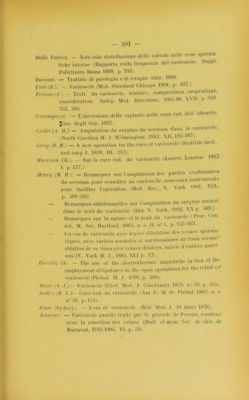Dalla Yedova. - Nota sola distribuzione délie valvole nclle veue sperma tiche interne (Rapporto colta frequenza del varicocèle. Supp . Policlinico Roma 1898, p. 708). Durante. — Trattato di patologia edi terapia chir, 1898. Dada {II.). — Varicocèle (Med. Standard Chicago 1904, p. 40/.) Freixas (J.) - Trait, du varicocèle, histoire, comparaison, caspratique, considération. Indép. Méd. Barcelone, 1889 80, XV11, p. 349. 352, 365. Carampazzi. — L’inversione délia vaginale nelle cura rad. dell idtocc e. Jüaz. dcgli Osp. 1897. Coclet (C U.) — Amputation du surplus du scrotum dans lejaricoce e, (Norlh Carolina M. J. Wilmington. 1883, XII, 185-187). Creig (D. M.) — A new operation for lhe cure of varicocèle (Scottish med., and surg J. 1898, 111. 213). 9 Harrison, (/»’.). — Sur la cure rad. du varicocèle (Lancet, London. 188- 1. p. 477.) Henry (M. H.). — Remarques sur l’amputation des parties exubérantes du scrotum pour remédier au varicocèle: nouveaux insti umenL pour faciliter l’opération (Med. Rec., N. VorK 1881, XIX, p. 589-593). — Remarques additionnelles sur l'amputation du suiplus s/intal dans le trait du varicocèle (ibid. N. Vork. 1882, XX p. 509.) — Remarques sur la nature et le trait du varicocèle ( 1 kh . Cou net. M. Soc. Hartford, 1883, n. s. II. uu 4, p. 155-103. — Un cas /le varicocèle avec légère dilatation des \eines spcima tiques, avec varices scrotales et surabondance de tissu si iotal ablation de ce tissu avec veines dilatées, suivie d entièie guéii son (N. York M. J., 1885, XL1 p. 12). Horicils (0). — The use of the eleetrothermie angiolribe in lien of the employment of ligatures in the open operations foi the iclict o/ varicocèle(Philad. M. J. 1903, p. 560). Ilowe (T. J.)— Varicocèle (Elect. Med. J. Cincinnati, 1879. n° 39, p. 544). Jenkes(H. /..)— Cure rad. du varicocèle, (Am. J). M. Sc. Philad. 1883, n. s n° 86. p. 153). Jonea (Sydney). — 3 cas de varicocèle (Jîrit. Med. J. 18 mars 1876). Jonnesco. — Varicocèle gauche traité par le procédé de Parona. combiné avec la résection des veines (Bull, et înèm. Soc. de chir. de Bucarest, 1903 1904, VI, p. 53).