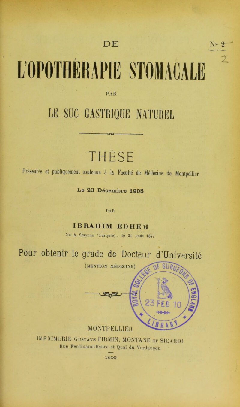 DE « oo THÈSE Présenti'e et publiquement soutenue à la Faculté de Médecine de Montpellier La 23 Décembre 1906 PAR I B RA HI M E n H E VI Né à Smyrne 'Turquie) , le 31 août 1877 « Pour obtenir le grade de Docteur d’üniversité ( MONTPELLIEH IMPUIMKEIK Gustave FIRMIN, MONTANE et SIGARDI Hue Ferdiuand-Fabre et Quai du Verdaiiaon Z V. 1906