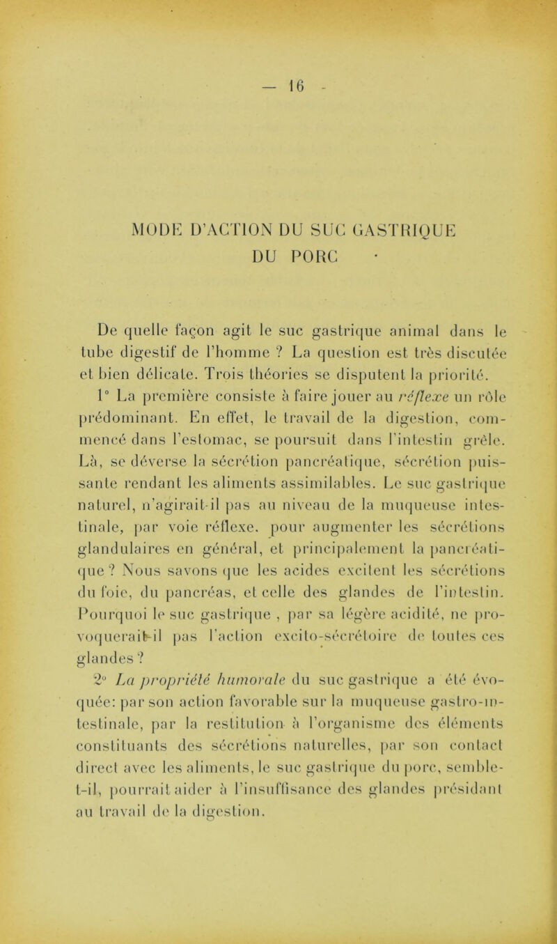 mmi: d’action du suc gastrique DU PORC De quelle façon agit le suc gastrique animal dans le tube digestif de l’homme ? La question est très discutée et bien délicate. Trois théories se disputent la priorité. 1“ La première consiste à faire jouer au réflexe un rôle prédominant. En effet, le travail de la digestion, com- mencé dans l’estomac, se poursuit dans l’inteslin grêle. Lè, se déverse la sécrétion [)ancréati(jue, sécrétion puis- sante rendant les aliments assimilables. Le suc gastricpie naturel, n’agirait-il pas au niveau de la muqueuse intes- tinale, par voie réllexe. pour augmenter les sécrétions glandulaires en général, et princi|)alement la panciéati- (jue ? Nous savons (jue les acides excitent les sécrétions du foie, du pancréas, et celle des glandes de l’intestin. Pourquoi le suc gastiTjue , par sa légère acidité, ne pi'o- vo(pieraiLil pas raction excito-sécrétoire d(' toutes ces glandes ? 2“ La propriété humorale du suc gastrique a été évo- quée: par son action favoi’able sur la muqueuse gastro-in- testinale, par la restitution à l’organisme des éléments constituants des sécrétions naturelles, par son contact direct avec les aliments, le suc gastriipie du jiorc, semble- t-il, [lourrait aider à riusuftisance des glaudes jii’ésidant au travail th' la dii>estiou. O i