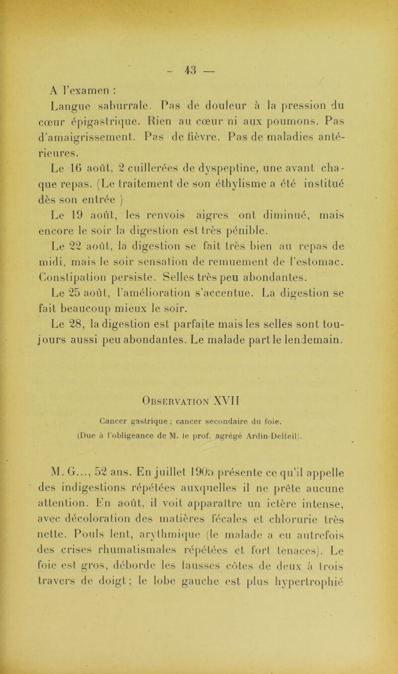 A l’examen ; [.aligne saliurralc. Pas de douleur à la [iressiou du cœur épigastrique. Rien au cœur ni aux poumons. Pas d’amaigrissement. Pas de lièvre. Pas de maladies anté- rieures. Le U) août, 2 cuillerées de dyspejitine;, une avant cha- que repas. (Le traitement de son éthylisme a été institué dès son entrée ) Le 19 août, les renvois aigres ont diminué, mais encore le soir la digestion est très pénible. Le 22 août, la digestion se fait très bien au repas de midi, mais le soir seusaliou do remuement de l’estomac, (ionslipation persiste. Selles très peu abondantes. Le 25 août, l’amélioration s’accentue. La digestion se fait beaucoup mieux le soir. Le 28, la digestion est parfaite mais les selles sont tou- jours aussi peu abondantes. Le malade partie lendemain. Observation XVII Cancer gastrique ; cancer secondaire du foie. (Duc à l'obligeance de M. le prof, agrégé Ardin-Delleil). M. G,.., 52 ans. En juillet 1900 présente ce qu’il appelle des indigestions répétées auxquelles il ne prête aucune attention. En août, il voit apjiaraître un ictère intense, avec décoloration des matièi'cs fécales et cblorurie très nette. Pouls lent, aryllimitpie (le malade a (M1 autrefois des crises rbumatismales répétées et fort Umaci'sj. Le foie est gi'os, déborde les hausses côtes de deux à trois travers de doigt; le lobe gauche (‘st plus hypertrophié