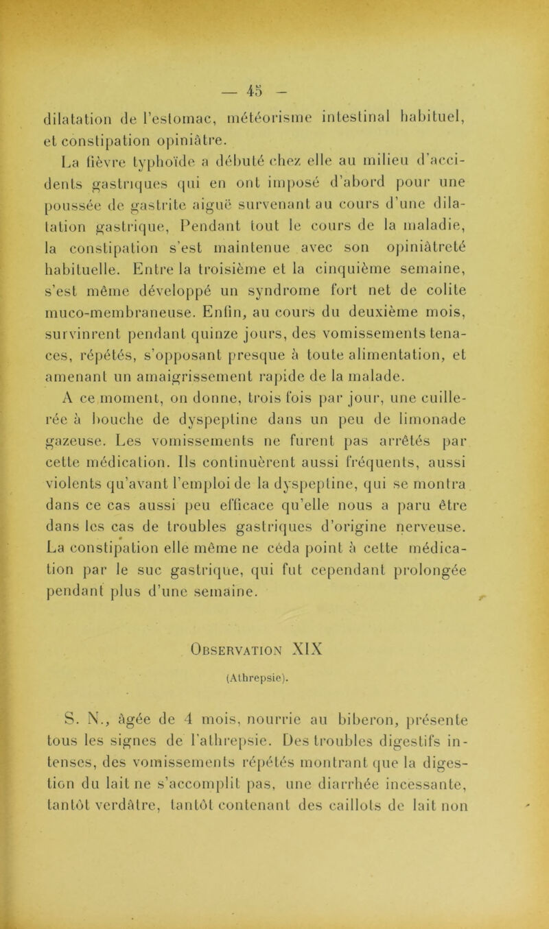 dilatation de l’esloinac, météorisme intestinal habituel, et constipation opiniâtre. La tièvre typhoïde a débuté chez elle au milieu d’acci- dents gastriques ipii en ont imposé d’abord pour une poussée de gastrite aiguë survenant au cours d’une dila- tation gastrique, Pendant tout le cours de la maladie, la constipation s’est maintenue avec son opiniâtreté habituelle. Entre la troisième et la cinquième semaine, s’est même développé un syndrome fort net de colite muco-membraneuse. Entin, au cours du deuxième mois, survinrent pendant quinze jours, des vomissements tena- ces, répétés, s’opposant presque à toute alimentation, et amenant un amaigrissement rapide de la malade. A ce moment, on donne, trois fois par joui’, une cuille- rée à bouche de dyspepline dans un peu de limonade gazeuse. Les vomissements ne furent pas arrêtés par cette médication. Ils continuèrent aussi fréquents, aussi violents qu’avant l’emploi de la dysjiepline, qui se montra dans ce cas aussi peu efficace qu’elle nous a paru être dans les cas de troubles gastriijues d’origine nerveuse. « La constipation elle même ne céda point à cette médica- tion par le suc gastri(|ue, qui fut cependant prolongée pendant plus d’une semaine. Observation XIX (Alhrepsie). S. N., âgée de 4 mois, nourrie au biberon, jirésente tous les signes de l’athrepsie. Des troubles digestifs in- tenses, des vomissements répétés montrant (jue la diges- tion du lait ne s’accomplit pas, une diarrhée incessante, tantôt verdâtre, tantôt contenant des caillots de lait non