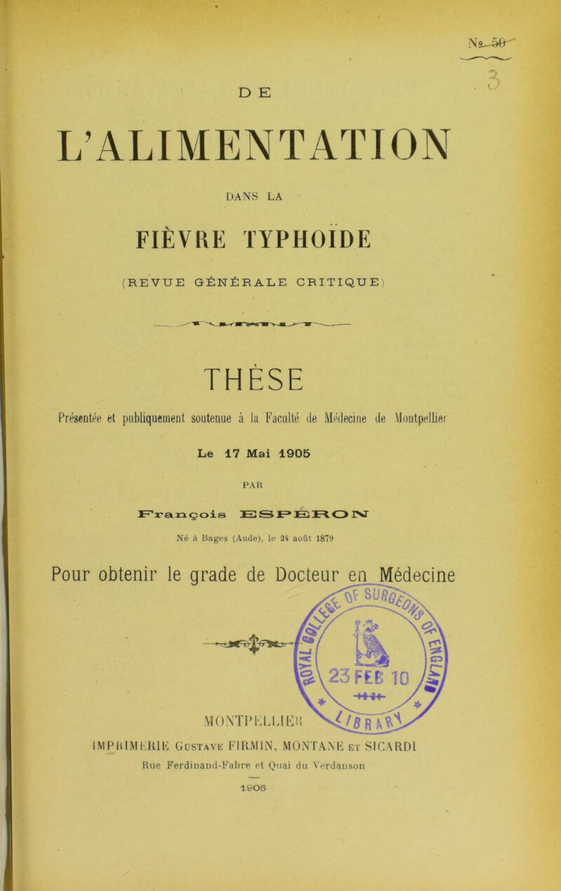 D E L’ALIMENTATION DANS LA FIÈVRE typhoïde (REVUE GÉNÉRALE CRITIQUE) THÈSE Présentée et publiquement soutenue à la Faculté de Médecine de Montpellie; Le 17 Mai 1905 PAR F'i'axaçois E3S JE* IM Né à Bages (Aude), le 24 août 1879 Pour obtenir le arade de Docteur en Médecine IMPRlMEItlE Gustavk FIKMIN, MONTANE et SICSRDl Une Ferdinanil-Fabre et Quai du Verdaiison 1903