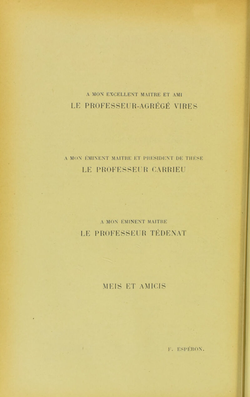 A MON EXCELLENT MAITF^E ET AMI LK PR()FESSKin-{-AGRÉGÉ VIRES A MON ÉMINENT MAI THE ET I* H ESI DENT DE THÈSE LE Ph‘()EESSEl’I{ CARRIEL A MON IAHNENT MAITHE I.E l>R()EESSELR TÉDENA'I' MEIS ET AMICIS I’. ESI'ÉHON.
