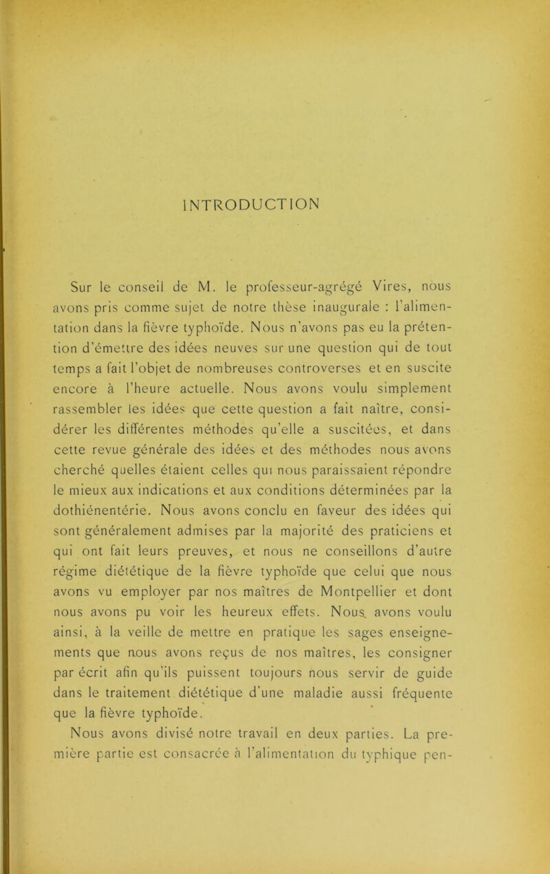 INTRODUCTION Sur le conseil de M. le professeur-agrégé Vires, nous avons pris comme sujet de notre thèse inaugurale : l’alimen- tation dans la fièvre typhoïde. Nous n’avons pas eu la préten- tion d’émettre des idées neuves sur une question qui de tout temps a fait l’objet de nombreuses controverses et en suscite encore à l’heure actuelle. Nous avons voulu simplement rassembler les idées que cette question a fait naître, consi- dérer les différentes méthodes qu’elle a suscitées, et dans cette revue générale des idées et des méthodes nous avons cherché quelles étaient celles qui nous paraissaient répondre le mieux aux indications et aux conditions déterminées par la dothiénentérie. Nous avons conclu en faveur des idées qui sont généralement admises par la majorité des praticiens et qui ont fait leurs preuves, et nous ne conseillons d’autre régime diététique de la fièvre typhoïde que celui que nous avons vu employer par nos maîtres de Montpellier et dont nous avons pu voir les heureux effets. Nous, avons voulu ainsi, à la veille de mettre en pratique les sages enseigne- ments que nous avons reçus de nos maîtres, les consigner par écrit afin qu’ils puissent toujours nous servir de guide dans le traitement diététique d’une maladie aussi fréquente que la fièvre typhoïde. Nous avons divisé notre travail en deux parties. La pre- mière partie est consacrée à l’alimentation du typhique pen-