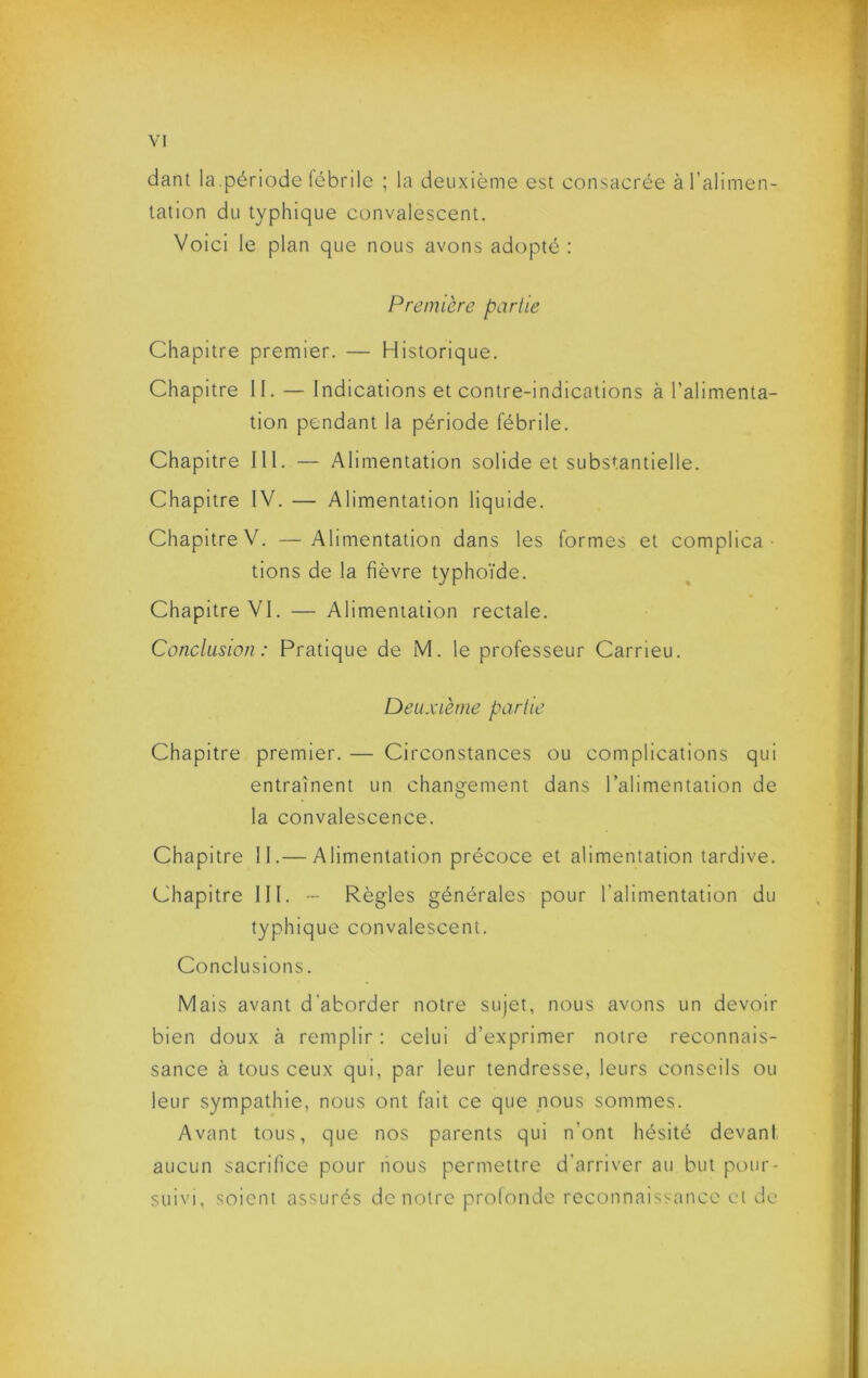 dant la.période fébrile ; la deuxième est consacrée à l’alimen- tation du typhique convalescent. Voici le plan que nous avons adopté : Première partie Chapitre premier. — Historique. Chapitre II. — Indications et contre-indications à l’alimenta- tion pendant la période fébrile. Chapitre III. — Alimentation solide et substantielle. Chapitre IV. — Alimentation liquide. Chapitre V. —Alimentation dans les formes et complica- tions de la fièvre typhoïde. Chapitre VI. — Alimentation rectale. Conclusion: Pratique de M. le professeur Carrieu. Deuxième partie Chapitre premier. — Circonstances ou complications qui entraînent un changement dans l’alimentation de la convalescence. Chapitre II.— Alimentation précoce et alimentation tardive. Chapitre III. - Règles générales pour l’alimentation du typhique convalescent. Conclusions. Mais avant d'aborder notre sujet, nous avons un devoir bien doux à remplir : celui d’exprimer notre reconnais- sance à tous ceux qui, par leur tendresse, leurs conseils ou leur sympathie, nous ont fait ce que nous sommes. Avant tous, que nos parents qui n’ont hésité devani aucun sacrifice pour nous permettre d’arriver au but pour- suivi, soient assurés de notre prolonde reconnaissance et do
