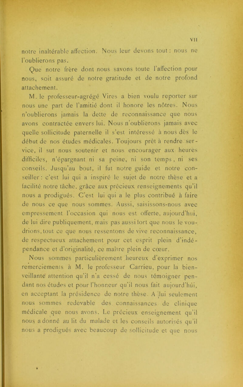 notre inaltérable aHection. .Nous leur devons tout : nous ne l’oublierons pas. Que notre frère dont nous savons toute l’affection pour nous, soit assure de notre gratitude et de notre profond attachement. M. le professeur-agrégé Vires a bien voulu reporter sur nous une part de l’amitié dont il honore les nôtres. Nous n’oublierons jamais la dette de reconnaissance que nous avons contractée envers lui. Nous n’oublierons Jamais avec quelle sollicitude paternelle il s’est intéressé à nous dès le début de nos études médicales. Toujours prêt à rendre ser- vice, il sut nous soutenir et nous encourager aux heures difficiles, n’épargnant ni sa peine, ni son temps , ni ses conseils. Jusqu’au bout, il fut notre guide et notre con- seiller: c’est lui qui a inspiré le sujet de notre thèse et a facilité notre tâche, grâce aux précieux renseignements qu’il nous a prodigués. C’est lui qui a le plus contribué à faire de nous ce que nous sommes. Aussi, saisissons-nous avec empressement l’occasion qui nous est offerte, aujourd’hui, de lui dire publiquement, mais pas aussi lort que nous le vou- drions,tout ce que nous ressentons de vive reconnaissance, de respectueux attachement pour cet esprit plein d’indé- pendance et d’originalité, ce maîire plein de cœur. Nous sommes particulièrement heureux d’exprimer nos remerciements à M. le professeur Carrieu, pour la bien- veillante' attention qu’il n’a cessé de nous témoigner pen- dant nos étudi's et pour l’honneur qu’il nous fait aujourd’hui, en acceptant la présidence de notre thèse. A '.lui seulement nous sommes redevable des connaissances de clinique médicale que nous avons. Le précieux enseignement qu’il nous adonné au lit du malade et les conseils autorisés qu’il nous a prodigués avec beaucoup de sollicitude et que nous