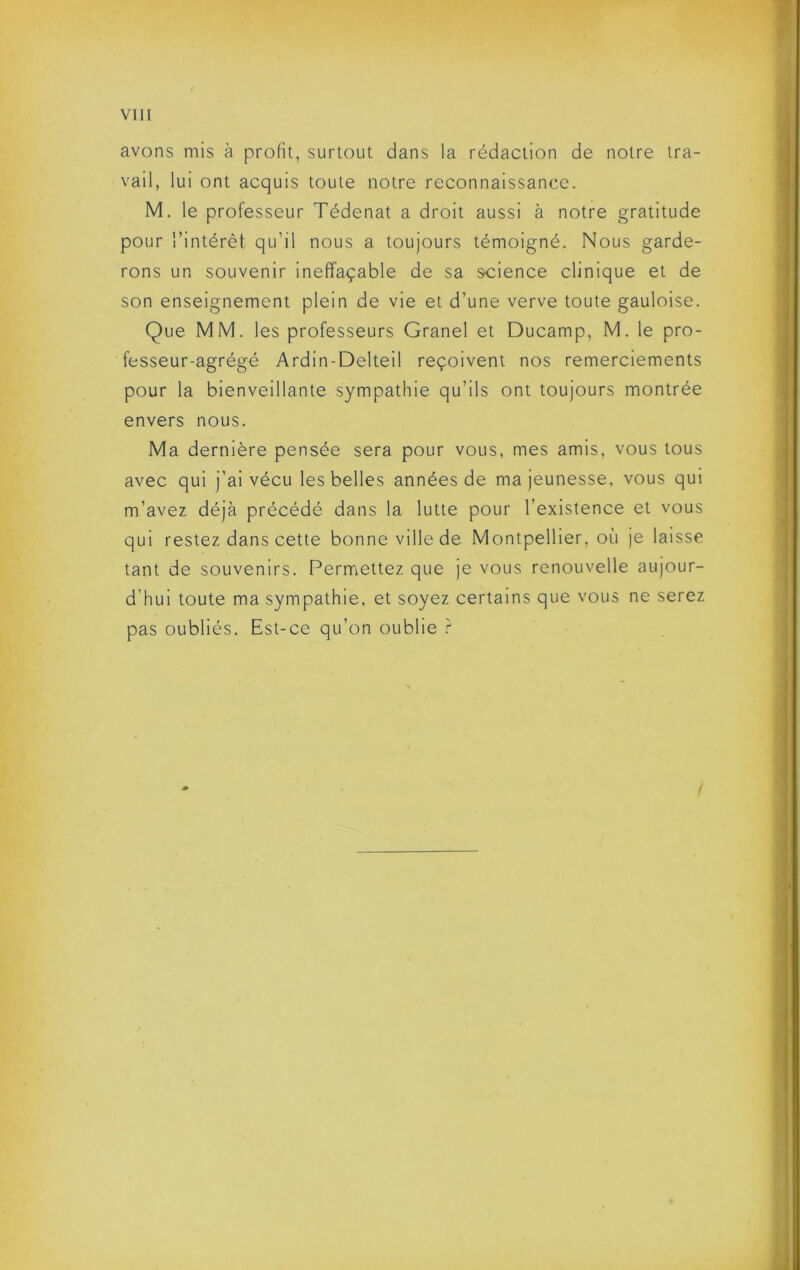 avons mis à proHt, surtout dans la rédaction de notre tra- vail, lui ont acquis toute notre reconnaissance. M, le professeur Tédenat a droit aussi à notre gratitude pour l’intérêt qu’il nous a toujours témoigné. Nous garde- rons un souvenir ineffaçable de sa science clinique et de son enseignement plein de vie et d’une verve toute gauloise. Que MM. les professeurs Granel et Ducamp, M. le pro- fesseur-agrégé Ardin-Delteil reçoivent nos remerciements pour la bienveillante sympathie qu’ils ont toujours montrée envers nous. Ma dernière pensée sera pour vous, mes amis, vous tous avec qui j’ai vécu les belles années de ma jeunesse, vous qui m’avez déjà précédé dans la lutte pour l’existence et vous qui restez dans cette bonne ville de Montpellier, où je laisse tant de souvenirs. Permettez que je vous renouvelle aujour- d’hui toute ma sympathie, et soyez certains que vous ne serez pas oubliés. Est-ce qu’on oublie r