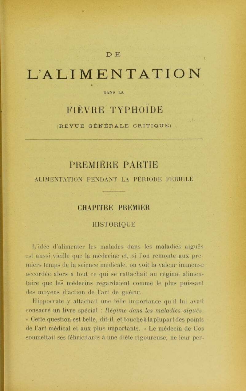 D E L’ALIMENTATION DANS LA FIÈVRE TYPHOÏDE , t (REVUE GÉNÉRALE CRITIQUE) \ PUEMIÈllE PARUE ALIMEXTATiON ITNDANT LA PÉRIODE FÉBRILE CHAPITRE PREMIER HISTORIQUE L’idéo (ralimcnicr les malades dans les maladies aiguës esl aussi vieille que la médecine et, si l'on rcmonle aux pi'e miecs lemps de la science médicale, on voil la valeiu' immense accordée alors à font ce qui se rallachail au régime alimen- taire ({ue les médecins i-egardaienl comme le plus j)iiissaid des moyens d’aclion de Tari de guérir. Ilipporrate y allacliail une lell(’ imporlance (pi’il lui axait consacré un livre spécial ; Régime dans les maladies aiguës. « Cette question est belle, dit-il, et toucheà la plupart des points de l’art médical et aux plus importants. » Le médecin de Cos sourneltail ses fébricitants à une diète rigoureuse, ne leur per-