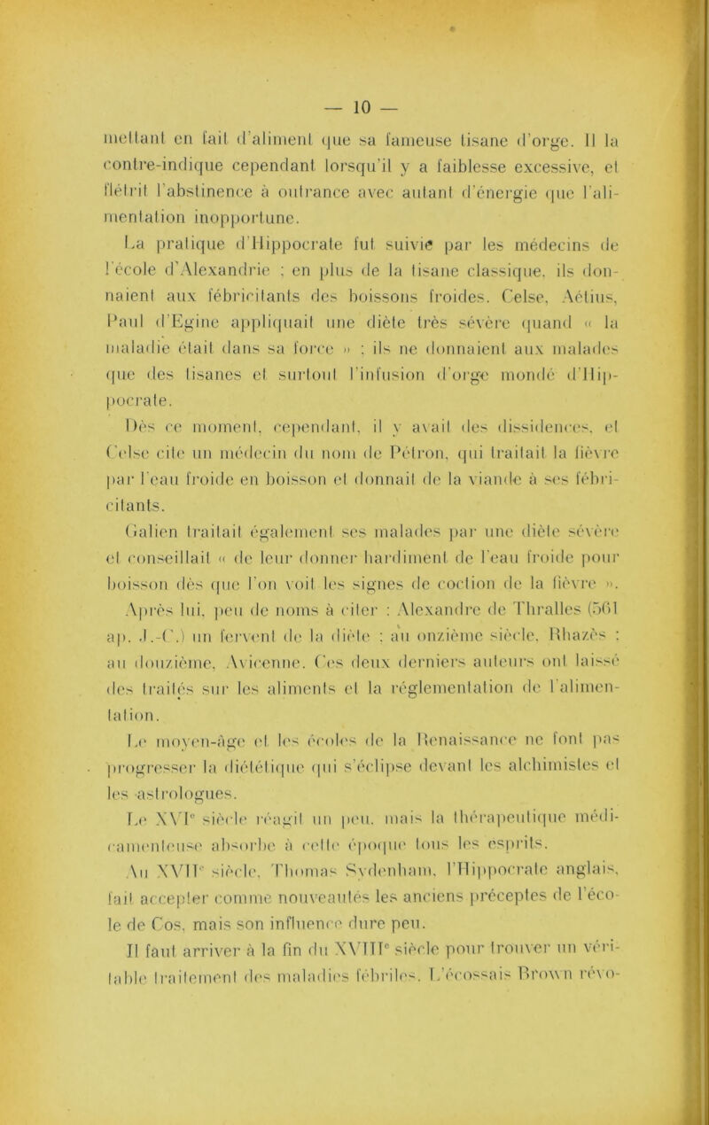 inellaiil en l'ail d’alimeiil que sa l'anieuse tisane d’orge. Il la ('onlre-indiqiie cependant lorsqu’il y a faiblesse excessive, el lléiril l’abstinence à outrance avec autant d’énergie (|ue l’ali- nienlation inopportune. La pratique d’Hippocrate fut suivi? par les médecins de 1 école d'Alexandrie ; en plus de la tisane classique, ils don- naient aux fébricitants des boissons froides. Celse, .Aétius, l*aul d’Egine applicpiail une diète très sévère cpiand « la maladie était dans sa foi'ce » : ils ne donnaient aux malades (pic des lisanes el surtout l’infusion d’orge mondé d’Hip- pocrate. Dès ce momeid, cependant, il y a\ail des dissidences, el (’els(‘ cite un médecin du nom de Pétron, qui traitait la lièxi'e par l'eau fi'oide en boisson el donnait do la viande à s<‘s fébri- citants. (ialien traitait également ses malades )>ai‘ une diète sévèi’c et conseillait « de leiu‘ donnei* hardiment de l'eau froide pour boisson dès ([ue l’on \oil les signes de coction de la fièvre ». .\près lui, ])eii de noms à cilei’ : .Alcxandi’c de d'iiralles (üdl ap. -I.-('.) lin f(U'\enl de la dièli' ; au on/ièmc siècle. Hba/ès ; au douzième, .Vviccnm'. (’i's deux deniiers auteurs ont laisse' des traités sur les aliments el la réglementation de l’alimen- lalion. L(' mov('ii-Age l'I l('s ('cotes de la Ifenaissance ne Ic'inl ]»a'^ progresser la diétéli<|ue (pii s’éclipse devant les alcbimistes ('I les astrologues. T,(' X\ I® siècle' l'éagil un pe'ii. mais la lbéra]»euliepie médi- came'nb'use absoi'be à ce'lle' époepie' Ions les esprits. ,\ii WdT® siècle', ddiomas Sydenbam, l’Hippocrate anglais, fai! accepter comme nouveautés les anciens jiréceptes de l’éco- le de Cos, mais son inflnem e dure peu. Il faut arriver à la fin du XAHTÎ® siècle pour trouver un véri- table Iraifemeid de'S maladies lebrile's. L’e'ce'issais Pei'own re'\o-