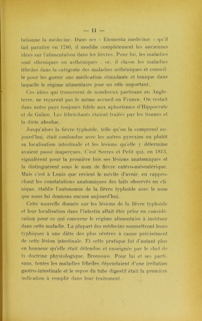liilioniic la médecine. Dans se.s « DIemenla medicina' » (lu'il l'ait pai'aîlre en 1780, il modifie complètement les anciennes idées sni- l’alimenlation dans les fièvres. Pour lui, les maladies son! slhéniipies on asthéni([nes ; or, il classe les maladies l'ébriles dans la catégorie des maladies asthéniques ôt conseil- le pour les guérir une médication stimulante et tonique dans laquelle le régime alimentaire joiie iin rôle important. ( es idées qui ti’ouvéreid de nomlirenx paidisans en .Vngle- teri-e. ne reçurent pas le même accueil en hh’ance. On restait dans noti’e pays toujours tidéh* aux aplioi'ismes d’lTipj)oci*ate et de (jalien. Les fébricitants étaient traités par les tisanes et la diète absolue. Jusqu’alors la fièvre typhoïde, telle qu’on la comprend au- jourd’hui, était confondue avec les autres pyrexies on plutôt .sa localisation intestinale et les lésions qu’elle y détermine avaient passé ina])erçnes. (i’est Serres et Petit qui, en 1813, signalèrent pour la première fois ses lésions anatomiques et la distinguèrent sous le nom de fièvre entéro-mésentériqne. Mais c’est à Louis que revient le mérite d’avoir, en rappi'o- cbant les constatations anatomiques des faits observés en cli- nique, établie l’autonomie de la fièvre typhoïde avec le nom que nous lui donnons encore aujourd’hui. Cette nouvelle donnée sur les lésions de la fièvre typhoïde et leur localisation dans l’intestin allait être prise en considé- ration pour ce qui concerne le régime alimentaire à instituer dans cette maladie. La plupart des médecins soumettront leurs typhiques à une diète des plus sévères à cause précisément de cette lésion intestinale. Et cette pratique fut d’autant plus en honneur qu’elle était défendue et enseignée ])ai’ le chef de la doctrine physiologique. Broussais. Pour lui et ses parti- sans. toutes les maladies fébriles dépendaient d’une irritation gastro-intestinale et le repos du tube digestif était la première indication à remplir dans leur traitement.