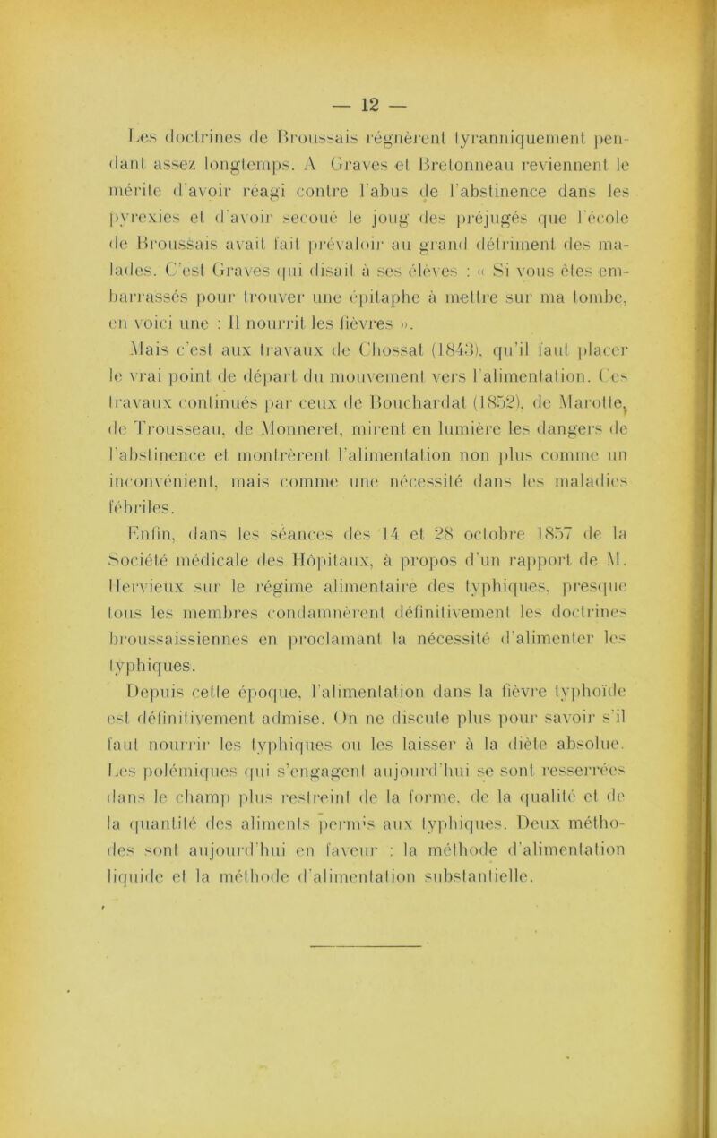 Les (locirines de Lroiissuis régnèreiit lyranniquemeiil j)eii- danl assez loiiglemps. A Lraves el Breloiiiieau reviennent le niéi'ile d'avoir réagi contre l’abus de l’abstinence dans les |)yrexies et d'axoir secoué le joug des pi'éjugés que l'école de Lroussais avait fait pi'évaloir au grand détriiiienl des ma- lades. C’est (ii’aves (|id disail à .'^es élèves ; a Si vous êtes em- barrassés pour Irouver une epilaphe à inellre sui' ma lond3e, en voici une : 11 noundt les lièvres ». -Mais c'est au.x Iravaii.x de C'Iiossal (1848), (pi’il faut placei b; \ rai ])oint de départ du mouvement vej'S l'aliinenlalion. Ces travaux coidinués par ceux de Houchardat (IS.d^), de Marotte^ de d'rousseau, de .Monnei’el, nurent en lumière les dangei'S de l'abslinence et monlrèi*ejd l'alimenlalion non plus comme un inconvénient, mais comme une nè(;essilé dans les maladies fèbidles. Lnlin, dans les séances des 14 et 28 octobre 1857 de la Société médicale des Hôjtilaux, à propos d’un i’a]»))ort de .\1. Ilervieux sur le l’égime alimentaire des typbicpies. prestpie Ions les mendji’es condamnèrent détinitivemenl les doctrines broussaissiennes en proclamant la nécessité d’alimenler les lypbiques. Depuis celle épofpie, l’alimenlation dans la fièvre ty])hoïde e.sl définitivement admise. On ne discule plus ])oui‘ savoij’ s'il laid noui’i'ii' les typhicpies ou les laisser à la diète absolue. L('s ))olémiqiies (pii s’engageni aujourd’hui se sont resserrées dans le chaiu]) plus l’cslreinl de la forme, de la (pialilè el de la (piantilé des alimenis jiermc'^ aux ly|)bi(]iies. Deux métho- des soni aujoui’d’bui (ui faxeiii’ : la mélhode d’alimentation liipiide et la méthode d'alimeidalion subslaidielle.