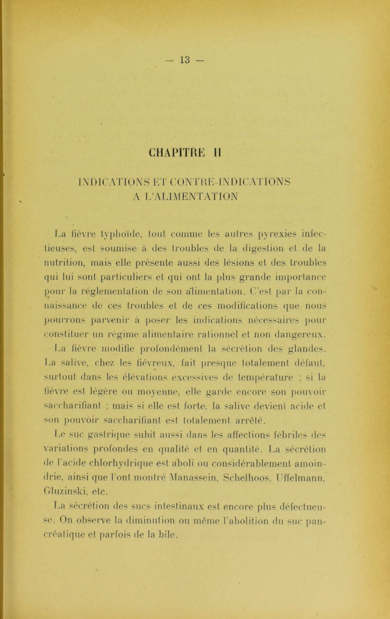 CHAPITRE 11 INDirATIOxA^S E r CONI’UE-INDICATIONS A L’ALIMENTATION La lièvre ly})hüï(le, loiil comme les attires pyj’exies infec- tieuses, est soumise à des Irotibles de la digestion el de la nutrilion, mais elle présente aussi des lésions el des troubles qui lui sont particuliers el qui oui la plus grande im})ortance potir la régletneidalion de sou a'iimentation. (’’esl par la coit- naissance de ces troubles et de ces moditicalions ([ue noits |»onrrous jtarveuir à poser les indicalioiis nécessaires jtotir constituer tm régime alimentaire rationnel et non dangereux. L:i fièvre modifie profondétnent la sécrétion des glandes. La salive, cbe/, les fiévreux, fait prestpie totalement défaut, surtout dans les élévations excessives de tem]iérature ; si la fièvre est légère ou moyenne, elle garde encore son pomoir saccharifiant ; mais si elle est forte, la salive devient acide et son jtouvoir saccharifiant est totalement arrêté. I.e suc gasli-i((ue subit aussi dans les affections fébriles des variations profondes en qualité et en quantilé. La sécrétion de l’acide cblorbydriqne est aboli ou considérablement amoin- drie, ainsi que l’ont montré Manassein, Scbelboos. Uffelmann. Oluzinski. etc. Tm sécrétion des sucs intestinaux est encore plus défectueu- se. On obsei’ve la diminution ou même l’abolition du suc pan- créatique et parfois de la bile. i