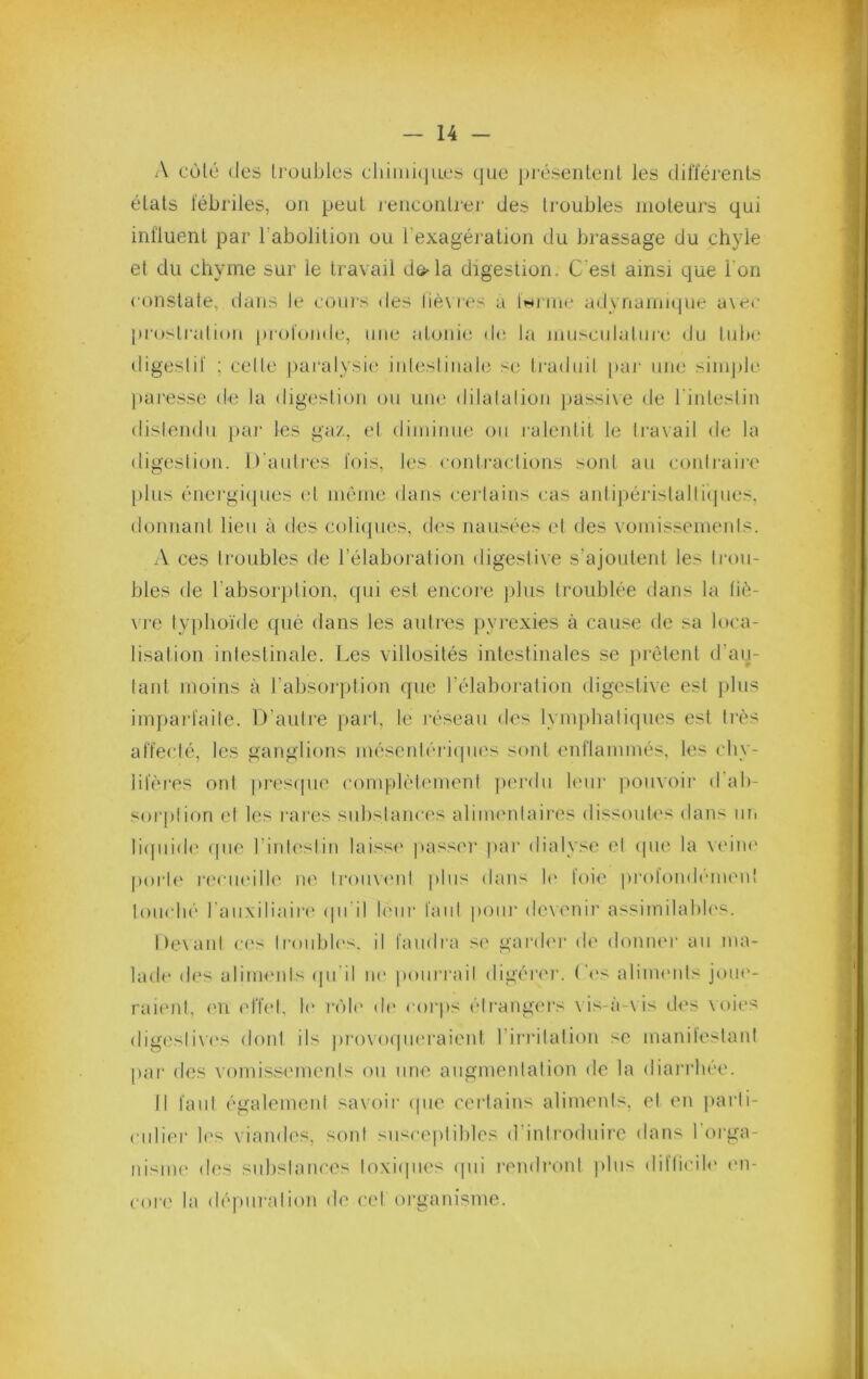 A cülé (les troubles cluiiii(jues que piA'seiUeiil les (_lilïérenLs états fébriles, on peut rencontrer des troubles moteurs qui influent par l’abolition ou l’exagération du brassage du chyle et du chyme sur le travail de^la digestion. C'est ainsi que l'on constate, dans le cours «les liè\ f‘es a Iwi iia* adynaniMpit* a\cc [U'ostratioii [(rotonde, une atoni(; de la muscidalurc du tiilx' digestif ; cette paralysie inleslinale se Iradiiil par une simple ])ai’esse de la digestion ou une dilatation [>assi\e (Je l'intestin distendu pai* les gaz, et diminue ou l'alentit le ti'axail de la digestion. D'autres fois, les contractions sont au contj'aii’e [dus énei'gi([ues (d même dans ceiJains cas antipéristaltiijiies. donnant lieu à des coli(pies, des nausées et des vomissements. A ces troubles de l’élaboration digestive s’ajoutent les trou- bles de l’absoiqition, qui est encore plus troublée dans la li(V \ i‘e typhoïde qué dans les autres pyrexies à cause de sa loca- lisation intestinale. Les villosités intestinales se [uètent d’aij- lant moins à l’absorption que l’élaboration digestive est jdus imparfaite. D’aulre })art, le réseau des lymphali(|iies est liés affecté, les ganglions mésenléiépu's sont enflammés, les cliv- liféres ont pres(|ue complètement jierdu leur [lomoir d ab- sorplion et les l'ai’es snbstanci's alimenlaii'es dissoutes dans un li(|uid(‘ ([lie rinl('slin laisse [tasser [tar dialyse et ([lu^ la V('iii(' [)orl(‘ r('cueille ik' Iroiixenl [dus dans b' foie ])rofon(lémen! loiicbé rau\iliair(‘ ([ii’il leur fani [tour de\enii’ assimilaltb's. Devant c('s troubles, il faudra S(' gaiab'r de doniHM' au ma- lade des aliments (|ii il lu' [loiiri'ail digérei'. (d's alinnuds joue- raient. ('U (dT(.d, le r(')l(' (l(‘ cor[)s élrangc'rs \is-à-\is d<‘s \oies (ligesii\’es dont ils [)i-o\()((ii('raient l’iri'ilalion se manilestani par (les A’omissemenis on une angmeidation de la dian'bée. Il faut également savoir ((iie ceidains aliments, et en jtarli- ciili(^r l('s \iandes. sont susce|dil)les d introduire dans I orga- nisme des snltslances loxi(|ues ([ui rendront plus diflicib' en- core la (lé[)urarion de cel oi’ganisme.