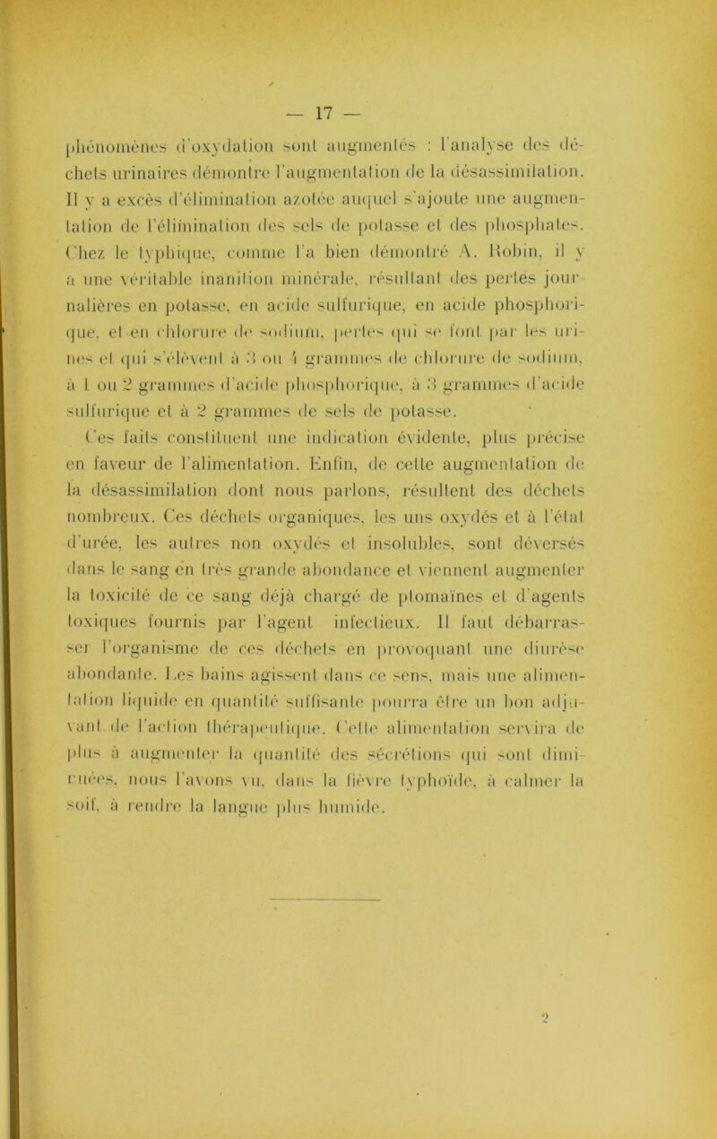 pliéiioiiiciies ci'oxydaüon sont aiigiiieiilés : l’analyse dos dé- chets urinaires déinonlrc rangnienlalion de la désassimilation. Il y a excès d’éliininalion azolée aiHfuel s ajoute une anginen- lalion de l’éliininalion des sels de potasse et des ])lios|diates. Chez le typhi([iie, comme l’a bien dérnontj-é A. Itobin, il y a line véritable inanition minérale, résultant des pertes jour nalières en potasse, en acide suUïiritfiie, en aci^le pbospbori- cpie. et en ( blorur(' de s(Hliiim, pertes tpii se t'ont par les iiri- iu;s et (pii s’élèvi'id à d ou i gramiui's de eblorure de sodium, à 1 ou 2 grammes d'acide piiosidioriipie, à d gi'arnmes d’acide sulfnricpie et à 2 grammes de sels de potasse. Tes laits constituent une indication évidente, plus précise en faveur de l’alimentation. Enfin, de celte augmentation de la désassimilation dont nous parlons, résultent des déchets nombreux. Ces déchets organifjues, les uns oxydés et à l’état d'urée, les autres non oxydés et insolubles, sont déversés dans le sang en très gi’ande abondance et viennent augmenter la toxicité de ce sang déjà chargé de ptomaïnes et d’agents toxicpies fournis jiar l’agent infectieux. 11 faut débarras- se! l’oi'ganisme de ces déchets en jirovorpiant une diiirèsi' abondante. Les bains agissent dans ce sens, mais une alimen- tation liipiide en ipiaidité suffisante pourra être un bon adju- \ant de l’action tbérapeiitiipie. Cetti' alimmitation serxira d(‘ plus à aiigmiMiter la (piantité des séci'étions (jui sont dimi- riu'-es, nous Taxons \u, dans la fièvre typhoïde, à calmer la soit, à rendre la langue ])liis humide. *)
