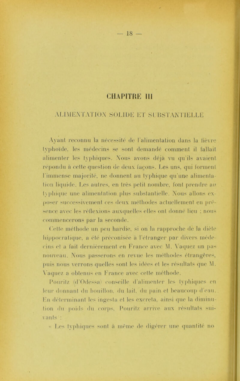CHAIMTHE 111 Ai.lMEXTATJOA SOLIDE l]T SrDS'I’AiX TIEI.LE Ayaiil l•ecolmll la nécessilé de raliineiilatioii dans la lièvie lyi)h(H(lc, les inéderins se sont demandé coinmenl il fallail alinieider les ly|)hi(|iies. Xons avons déjà vu qudls avaienl l'épondn à relie qneslion de deux lagons. Les uns, qui foianenl l’immense majorilé, ne donnenl au ly])hi(jue qu'une alimeida- lioii li(|nid(‘. Les anires, (m liés pelil nombre, foui piendi'e an l\|)hi(|ii(' une alimenlalion pins siibslanlielle. Xous allons ('x- poser siiccessiuMuenl ces dmix mélhodes aciuellemeni en pi’»'*- >enee a\ee les réllexions auxipielles ('Iles onl donné lien ; nous comuK'nccrons par la seconde. ('('Ib' mélhode nn peu hardie, si on la rapjiroche de la dièb' liippocrali(pi(', a élé jiréconisée à l'élranger |)ai‘ di\('rs méib'- cins e! a lail d('rnièri'inenl l'ii b'ranci' a\('c M. NAipiez nn pa< noiiM'an. Xons passerons en i'('\ ni' li's mélhodes élrangéres, puis lions verrons (pielles soni les idéi's el les résnllals <pie M. \'a(piez a ohh'iins l'ii h’rance avec ci'lle mélhode. Donrilz fd’Odessai conseilh' d’alimenler les lyphiipies l'ii leur donnani du honillon. du lail. du pain ('I heaucoiq» d eau. Ihi d(''lerniinanl h's ingi'sla el li's excrela. ainsi ipie la diminn- lion dn poids dn corps. Eoiiril/. arri\'(' aux résnllals sni- \anls : « Ei's lyphiipii's sonI à méim' di' digérer uiu' qnanlilé no