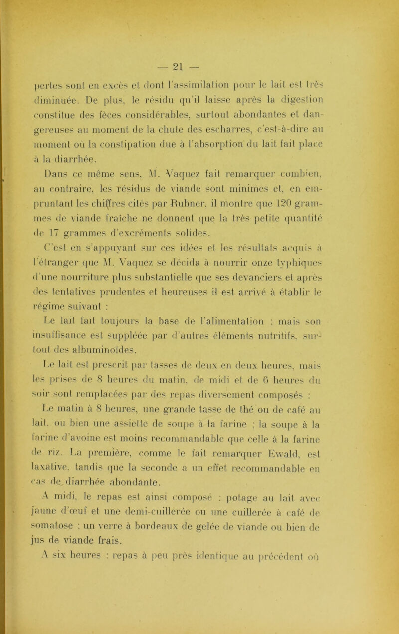 pt'iies soni eu excès et dont l'assimilation poiii- le lail est Icès diminuée. De plus, le résidu (pi’il laisse ai)i'ès la digesliou conslilue des fèces considérables, siirloni abondantes et dan- gereuses au moment de la chute des escharres, c’est-à-dire au moment où la constipation due à l’absorption du lail fait place à la diari’hée. Dans ce même sens, M. \mquez fait l'emarqnei' combien, au contraire, les rési<lus de viande sont minimes et, en em- pruntant les chiffres cités par Dubner, il montre que 120 gram- mes de viande fraîche ne donnent (pie la très petite quantité de 17 i?rammes d’excréments sfilides. (”esl en s’apjmyani sui' ces id('‘es et les j-èsullals acipiis à l'élranger que M. \m(piez se décida à nourrir onze tyjdiiques d’une nourriture jilus substantielle ([ue ses devanciers et ajirès des tentatives piaidentes et heureuses il est arrivé à établir le régime suivant : Le lait fait toujours la base de l’alimentation : mais son insuffisance est suppléée j)ar d’autres éléments nutritifs, sur- tout des albuminoïdes. 1-0 lail est pi’escrit par lasses d(' deux en deux heures, mais l('s ]ii’is('s de (S heures du malin, de midi et de 0 heures du soir sont r(unplacées jiar des i‘e|)as diversement composés : Le malin à 8 benre.s, une grande tasse de thé ou de café an lail. ou bien une assiette de soupe à la farine ; la soupe à la lai'ine d’avoine est moins recommandable que celle à la farine de riz. 1-a jiremièi^e. comme le fait remarquer Ewald, est laxative, tandis (jiie la seconde a un effet recommandable en < as de, diarrhée abondante. A midi, le repas est ainsi conq>osé ; potage au lait avec jaune d’ouif et une demi-cuilleire ou une cuillerée à café de somatose : un veri-o à bordeaux de gelée de viande on bien de jus de viande frais. A six heures : repas à peu près idenlicpie au précédent où