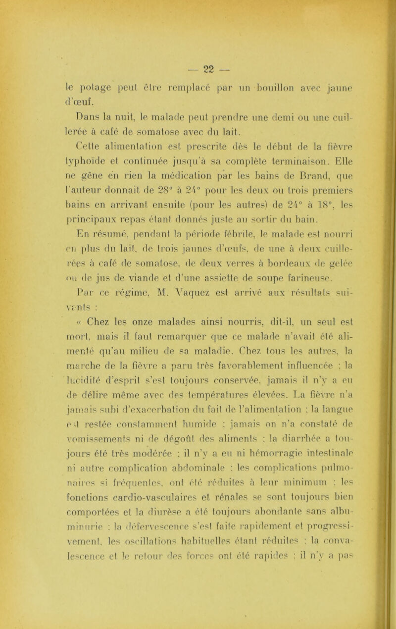 le polagc j)cut être remplacé |)ar un bouillon avec jaune d’œuf. Dans la nuit, le malade peut |)rendre une demi ou une cuil- lerée à cale de somalose avec du lait. Celte alimentation est pi-escrite dès le début de la fièvre typhoïde et continuée jusrpi’à sa comj)lèle terminaison. Elle ne gêne en lâen la médication par les bains de Brand, que l’auteur donnait de 2(S° à 2'i° poiii’ les deux ou trois premiei’s bains en arrivant ensuite (pour les autres) de 21° à 18°, les principaux repas étant donnés juste au soi’tir du bain. En résumé, pendant la |)ériode fébrile, le malade est noni'ri eu plus flu lait, de trois jaunes d’ouifs. de une à deux cuille- l'ées à café de somatose. de deux veiTes à boi'deaux de gx'lée ou de jus de viande et d’une assiette de soupe farineuse. Par ce régime, M. Vaquez est arrivé aux résultats sin- vents : (t Chez les onze malades ainsi nourris, dit-il, un seul est mort, mais il faut remarquer que ce malade n’avait été ali- menté qu’au milieu de sa maladie. Chez tous les autres, la marche de la fièvre a paru très favorablement influencée ; la lucidité d’esprit s’est toujours conservée, jamais il n’y a eu de délire même avec des températures élevées. T.a fièvre n’a jamais subi rrexacerbation du fait de l’alimentation ; la langue eq lestée (’onslamimml humide : jamais on n’a constaté de \’omissemcnts ni de dégoût des aliments : la diarrhée a tou- jours été très modérée ; il n’y a eu ni hémorragie intestinale ni autre complication abdominale : les complications [udmo- Maires si fréquentes, ont été réduites à leur minimum : les fonctions cardio-vasculaires et rénales se sont toujours bien comportées et la diurèse a été toujours abondante sans albu- minurie : la déf('i’V('scence s’esi faite rapidement et progressi- vement. les oscillations habituelles étant réduites : la conva- lescence cl le retour des foi*ces ont été rapifles ; il n’y a pas