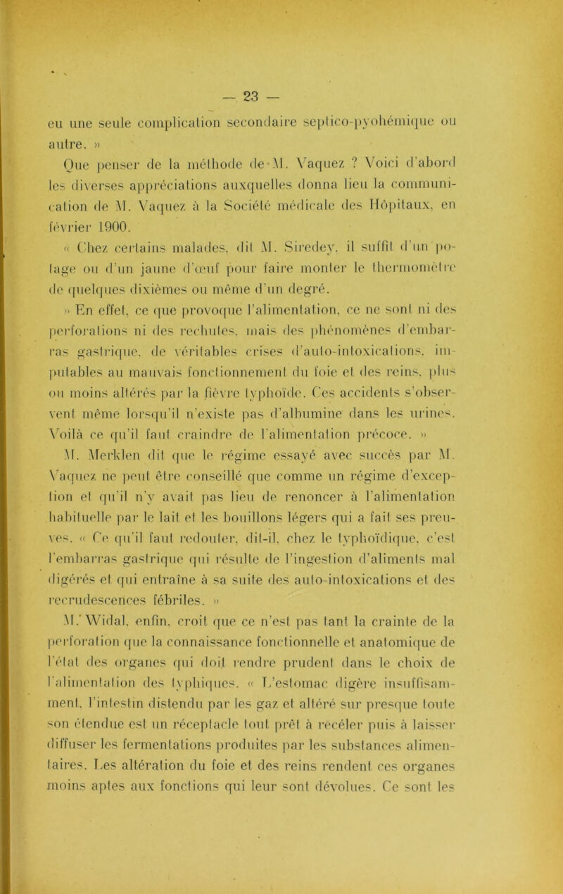 eu une seule coiiiplicalion secondaire seplico-[)yoliéini(|ue ou autre. » Que j)enser de la méthode de*i\l. Vaquez ? Voici d’abord les diverses appi'éciations aux({uelles donna lieu la cominuni- calion de M. Vacpiez à la Société médicale des H()j)itaux, en levider 1900. « ('liez cei'lains malades, dil AI. Siredey. il sultil d’un po- lage on d’un jaiim^ d’u'uf pour faire mouler le thermomèlrc' de (piekjues dixièmes on même d’nn degré. » En effet, ce (pie provo(pic l’alimentation, ce ne sont ni des |i('rfoj‘alions ni des re(dmles. mais des phénomènes d’emhai'- ras gasindpie. de vérilahles crises d’aulo-inloxicalions. im- pulahles au mauxais fonclionnemeni du foie et des reins, pins on moins altérés par la fièx i’e typhoïde. Cies accidents s’ohseï'- vent même lors(pi’il n’existe pas d’alhumine dans les urine*^. \d)ilà ce qu’il faut craindi'c de l’alimenlation précoce. » M. Alerklen dil cpie le régime essayé avec succès ])ai‘ M. \du[uez no peut être conseillé que comme un régime d’excep- tion et (pi’il n’y avait pas lieu de renoncer à l’alimentation hahiluelle par le lait et les bouillons légers qui a fait ses pi'en- xes. « C(' qu’il faut redoute)', dit-il. chez le typlioïdique. c’est l’emhai'i'as gastrique qui l'ésnlle de l’ingestion d’aliments mal digéi'és et (pii entraîne à sa suite des auto-intoxications et des |•ccrndescences fébriles. » .M.'Widal. enfin, croit que ce n’est pas tant la crainte de la pei'foralion (pie la connaissance fonctionnelle et anatomique de l’étal des organes qui doit l'endre prudent dans le choix de l’alimentai ion des lyphiipics. « T/eslomac digère insuffisam- ment. l’intestin distendu pai' les gaz et altéré sur pi’esque toute son étendue est un réceptacle tout pi'êt à i-ecéler puis à laisse)- diffuser les feimientations ])rodnites par les substances alimen- taii'es. Les altération du foie et des reins rendent ces organes moins aptes aux fonctions qui leur sont dévolues. Ce sont les
