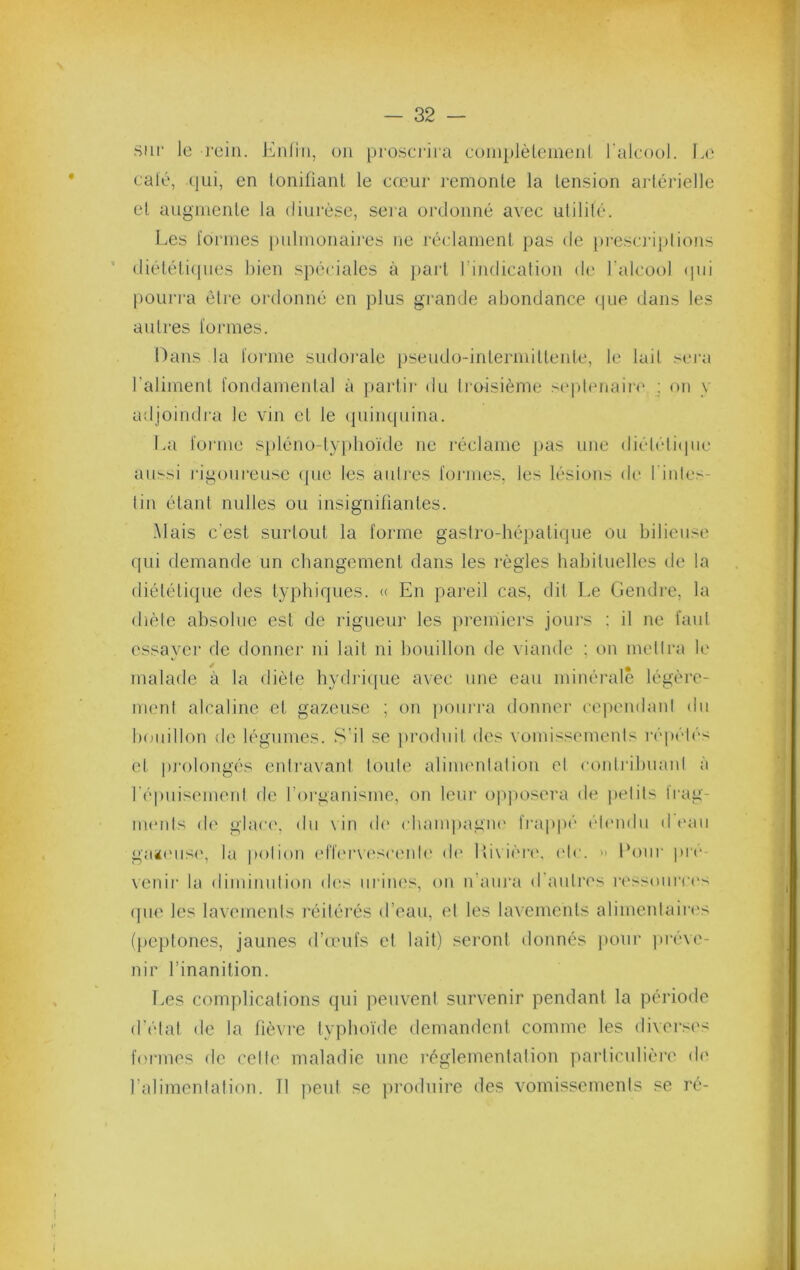 sur le rein. Enfin, on pi'osci'ira eoinplèlenienf l'alcool. Le café, qui, en foniüanl le cœur remonte la tension ai férielle et augmente la diurèse, sera ordonné avec ulilité. Les formes j)nlmonaires ne réclament pas de j)resc]‘iplions <liéléli(pies bien spéciales à part rindication de l'alcool (pii pourra être oi'donné en plus gi’ande abondance que dans les autres fonnes. Hans la forme sudoi’ale pseudo-intermittente, le lait sera l’aliment fondamental à partir du troisième si'plenaire ; on y adjoindi'a le vin et le (piinquina. La forme spléno-typboïde ne réclame pas une diéléliipie aussi i'igonreuse (]ue les aidj'es formes, les lésions de l'inles- tin étant nulles ou insignitiantes. Mais c’est surtout la forme gastro-hé})alique ou bilieuse qui demande un changement dans les l’ègles babiluelles de la diététique des typhiques. (( En pareil cas, dit Le Gendre, la (hèle absolue est de rigueur les premiei'S joui's ; il ne faut essayer de donner ni lait ni bouillon de viande ; on met Ira b' malade à la diète hydi'icpie avec une eau minérale légère- ment alcaline et gazeuse ; on jxnirra donner cependant du b(xiillon de légumes. S’il se produit des vomissements répétés et pj'oiongés enli‘a\'anl toute alinumlalion et conlribmml à répiiisemenl de l’organisme, on leur opjiosera de |)etits Irag- inenls d(' glac(', du \ in de cbanqiagiu' frap|)é étendu d ('an gaï('iis(', la potion (dï('rv('sceide d(‘ Ui\ière. ('le. » Lotir pro- venir la diininntion dits iirim.'s, on n’anra d'antres ri'ssonrci's (pie les lavements réitérés d’eau, et les lavements alimenlairi's (pejttones, jaunes d’o'ufs et lait) seront donnés pour préve- nir l’inanition. Les complications qui jieuvent survenir pendant la période d’état de la lièvre typhoïde demandent comme les diversi's formes de celle maladie une réglementation ytarticulièrt' d(' l’alimentation. Tl peut se produire des vomissements se ré-