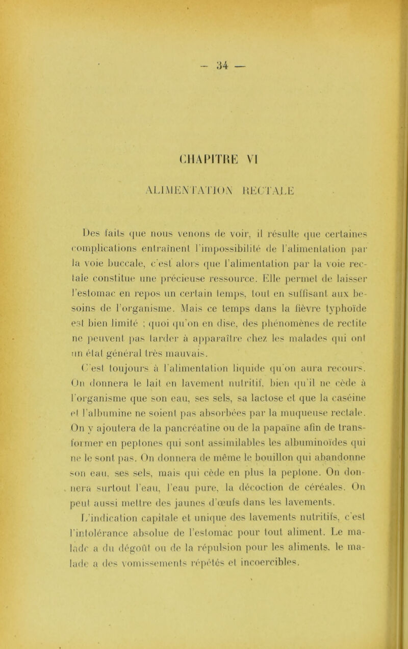 U ciiAPrmh: vi AMAlKiX rA l iOX l{K('TAU:: Des l'ails (|ue nous venons de voii', il résulle (|ue cei'laines comj)licalions enli-ainenl riinpossibilité de ralimenlalion par la voie buccale, c'est alors ([iie ralimenlalion par la \oie l'ec- laie conslitiK' une pi’écieuse ressource, f'dle pennel de laisser l’eslomac en i‘e})os un cerlain leni])S, loul en sullisanl aux be- soins de rorgaiiisme. Mais ce temps dans la fièvre typbo'ide est bien limilé ; (pioi (pi’on en dise, des phénomènes de redite ne jnmveid |>as lai'der à ap|)araîlre (‘hez les malades qui ont un étal général très mauvais. (''est loiijouj's à ralimenlalion liquide (ju'on aui'a i*ecours. On donnera le lail (ui lavement nulrilil. bkm (pi'il ne cède à l’oi'ganisme que son eau, ses sels, sa lactose el que la caséine el l’allnimine ne soient pas absorbées ]iar la mu(]ueuse reclabv On y ajoutera de la pancréaline ou de la papa'ine afin de trans- foi mer en peptones ipii sont assimilables les albuminoïdes cpii ne le sont pas. On donnera de même le bouillon (pii abandonne .on eau. ses sels, mais (jui cède eu plus la peplone. On <lon- nei'a surtout l’eau, l’eau pure, la décoction de céréales. On peut aussi melire des jaunes d’auifs dans les lavements. f/indicalion capitale cl iiniipie des lavements nutritifs, c'est l’intolérance absolue de l’estomac pour tout aliment, l.e ma- lade a du dégofil ou de la l'épulsion pour les aliments, le ma- lade a des vomissenu'ids répétés el incoei’cibles.