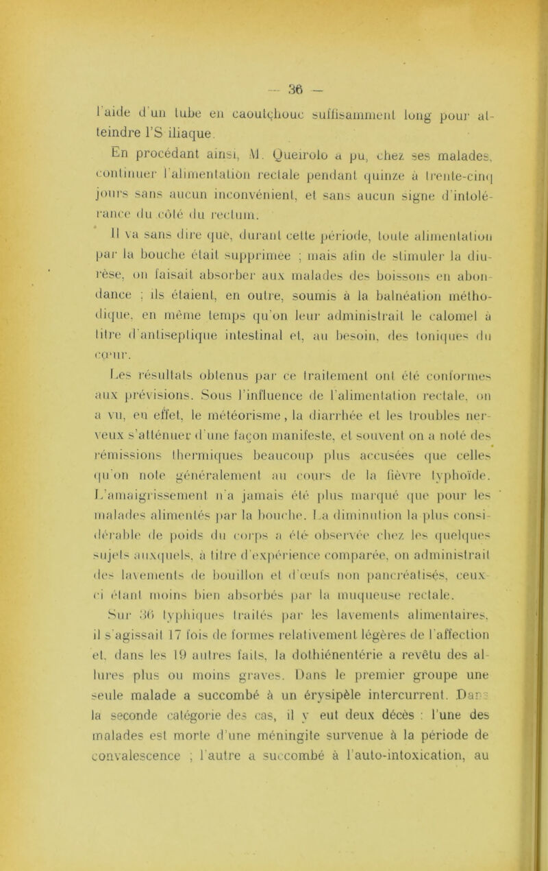 — - 1 aide d un lube eu caoutc;liüuc bul’lisammeid long pour at- teindre rS iliaque. En procédant ainsi, AJ. Queirolo a pu, chez ses malades, foiitinuer I aJimeiitalioii l'ectale pendant quinze à li‘ente-cin(| joiii’s sans aucun inconvénient, et sans aucun signe d’intolé- |•anc(' du côté du l'ectiiin. Il va sans dii'e (pie, durant cette péi'iode, toute alinientation par la bouche était supprimée ; mais alin de stimuler la diu- rèse, on taisait absoi'ber aux malades des boissons en abon- dance ; ils étaient, en outre, soumis à la balnéation métho- dique. en même temps qu’on leui- administrait le calomel à liti'e d'antisepli(jue intestinal et, au liesoin. des toni(pies du COMll'. Les résultats obtenus [>ar ce traitement ont été contormes aux prévisions. Sous rinfluence de l’alimenlation rectale, on a vu, en effet, le météorisme , la dian-hée et les troubles ner- \eux s’atténuer d’une façon manifeste, et souvent on a noté des • rémissions lhermi(]ues beauconj) jdus accusées cpie celles (pi'on note généralement au coui’s de la lièvre ty|)hoide. L’amaigrissement n'a jamais été plus maiapié cpu' pour les maladf'S alimentés j)ar la boucla'. La dimimdion la plus consi- (hu'abh' de poids du coi'ps a éti'- obseixée cbez les (pieltpu's siijels aiix(pu'ls. à tili’e d’expérience comparée, on administrai! des lavemerds de bouillon et (Id'ids non panci'éatisés, ceux ci (‘tant moins bien absorbés par la miupieuse rectale. Sur dC) lypbi(pu‘s traités par les lavemeids alimeutaires, il s'agissait 17 fois de fonnes relativement légères de l’affection et. dans les 19 aidi'es fails, la dotbiénentérie a revêtu des al- lui-es plus ou moins graves. Dans le premier groupe une se\de malade a succombé à un érysipèle intercurrent. .Dans la seconde caté'gorie des cas, il y eut deux décès : l’une des malades est morte d’une méningite survenue à la période de convalescence ; l’autre a succombé à l’aulo-intoxication, au