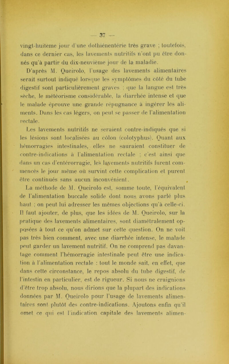 vmgt-huiteme jour d’une dothiénentérie très grave ; toutefois, dans ce dernier cas, les laveinenls nutritifs n’ont pu être don- nés qu’à partir du dix-nem iènie jour de la maladie. D’après M. Queirolo, l’usage des lavements alimentaires serait surtout indiqué lorscpie les symptômes du côté du tube digestif sont particulièrement gra\es : <iue la langue est très sèche, le météorisme considérable, la diarrhée intense et que le malade éprouve une grande ré[mgnance à ingérer lés ali- ments. Dans les cas légei’s, on jieid se passer de l’alimentation rectale. Les lavements nutritifs ne seraient contre-indiqués que si les lésions sonl localisées au côlon (colotyphus). Quant aux hémoiTagies inteslinales, elles ne sauraient constituer de contre-indications à l’alimentation rectale ; c’est ainsi que dans un cas d’enlérorragie, le^ lavements nutritifs furent com- mencés le jour même où survint cette complication et purent êti’e continués sans aucun inconvénient. La méthode de M. Queirolo est, somme toute, l’équivalent de l’alimentation buccale solide dont nous, avons parlé plus haut ; on peut lui adresser les mêmes objections qu’à celle-ci. Il faut ajouter, de plus, que les idées de .AL Queirolo, sur la |)ralique des lavements alimentaires, sonl diamétralement op- posées à tout ce qu’on admet sur celle (jueslion. On ne voit pas très bien comment, avec une diarrhée intense, le malade peul gaialer un lavement nutritif. On ne comprend pas davan- tage comment l’hémorragie intestinale peut être une indica- lion à l’alimentation rectale : tout le monde sait, en effet, que dans celte circonstance, le repos absolu du tube digestif, de l’intestin en particulier, est de rigueur. Si nous ne craignions d’être trop absolu, nous dirions que la plupart des indications données par AL Queirolo pour l’usage de lavements alimen- taires sont plutôt de« contre-indications. .'Ajoutons enfin qu’il omet ce qui esl l’indication capitale des lavements alimen-