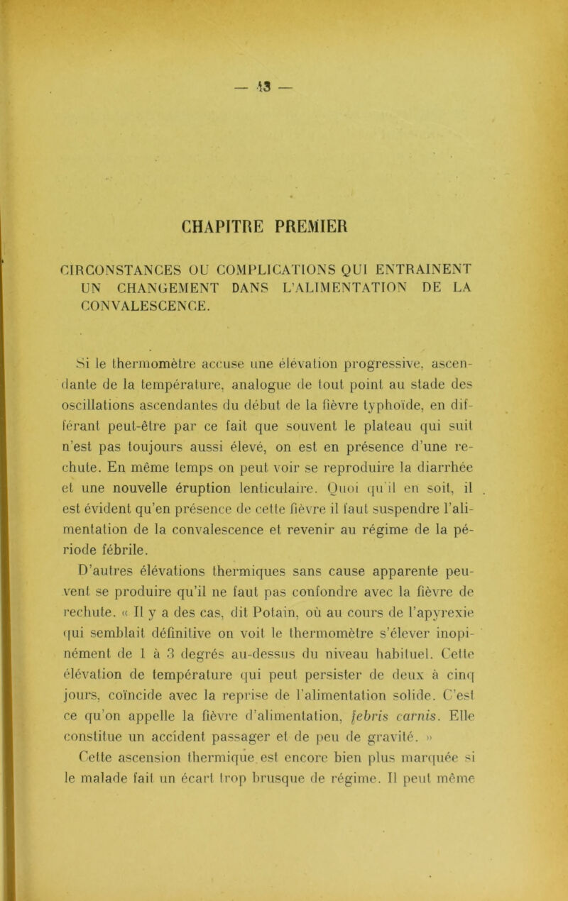 CHAPITRE PREMIER CIRCONSTANCES OU COMPLICATIONS QUI ENTRAINENT UN CHANGEMENT DANS L’ALIMENTATION DE LA CONVALESCENCE. Si le Iheniiomèlre accuse une élévation progressive, ascen- dante de la température, analogue de lout point au stade des oscillations ascendantes du début de la fièvre typhoïde, en dif- l'érant peut-être par ce fait que souvent le plateau qui suit n’est pas toujours aussi élevé, on est en présence d’une re- chute. En même temps on peut voir se reproduire la diarrhée et une nouvelle éruption lenticulaire. Quoi tpi il en soit, il est évident qu’en présence de cette fièvre il faut suspendre l’ali- mentation de la convalescence et revenir au régime de la pé- riode fébrile. D’autres élévations thermiques sans cause apparente peu- vent se produire qu’il ne faut pas confondre avec la fièvre de rechute. « Il y a des cas, dit Polain, où au cours de l’apyrexie <|ui semblait définitive on voit le thermomètre s’élever inopi- nément de 1 à 3 degrés au-dessus du niveau habiluel. Cetlo élévation de température qui peut persister de deux à cinq jours, coïncide avec la reprise de l’alimentation solide. C’est ce qu’on appelle la fièvre d’alimentation, febris cornis. Elle constitue un accident passager et de peu de gravilé. » Cette ascension thermique est encore bien plus maixpiée si le malade fait un écart trop brusque de régime. Il peut même