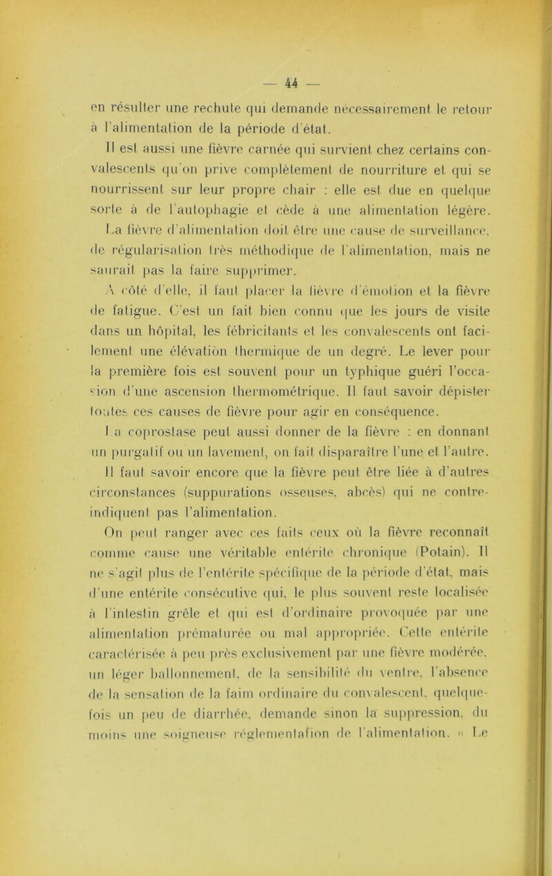 on résulter une rechute qui demande nécessairement le retour à l’alimentation de la période d’état. Il est aussi une tièvre carnée qui survient chez certains con- valescents (.ju’on pi'ive complètement de nourriture et qui se nourrissent sur leur propre chair : elle est due en quelque sorte à de l’autophagie et cède à une alimentation légère. La lièvre d’alimentation doit être une cause de sui'veillanci'. de régularisation très méthodique de ralirnentation, mais ne saurait pas la taire supprime]’. .\ c()té d’elle, il faut ])lacer la lièvre d'émotion et la fièvre de fatigue. L’est un fait bien connu <]ue les jours de visite dans un hôpital, les fébricitants et les convalescents ont faci- lement une élévation thermique de un degré. Le lever pour la première fois est souvent pour un typhique guéri l’occa- <-ion d’une ascension thermométrique. Il faut savoir dépislei’ toutes ces causes de fièvre pour agir en conséquence. I a coprostase peut aussi donner de la fièvre : en donnant un purgatif ou un lavement, on fait disparaître l’une et l’autre. II faut savoir encore que la fièvre peut être liée à d’autres circonstances (suppurations osseuses, abcès) qui ne contre- indi((uent pas l’alimentation. On peut ranger avec ces faits ceux oii la fièvTe reconnaît comme cause une véritable entérite chroniipie iPotain). Il ne s'agit plus de l’enlérilc s|)écin(|uc de la période il’élat, mais d’une entérite (’onséculivc ipii, le j)lus souvent reste localisée à l’intestin grêle et qui est d’ordinaii'e provocpiée par une alimentation prématurée ou mal appropriée. Lette entérite caractérisée à peu lu’ès exclusivement par une fièvre modérée, un léger ballonnement, de la sensibilité du ventre, l’absence de la sensation de la faim ordinaire du con\alescenl. (piel(|iie- fois un peu de diarrhée, demande sinon la suppression, du nK)ius une soigneuse réglemenfafion de l’alimentation. « Le