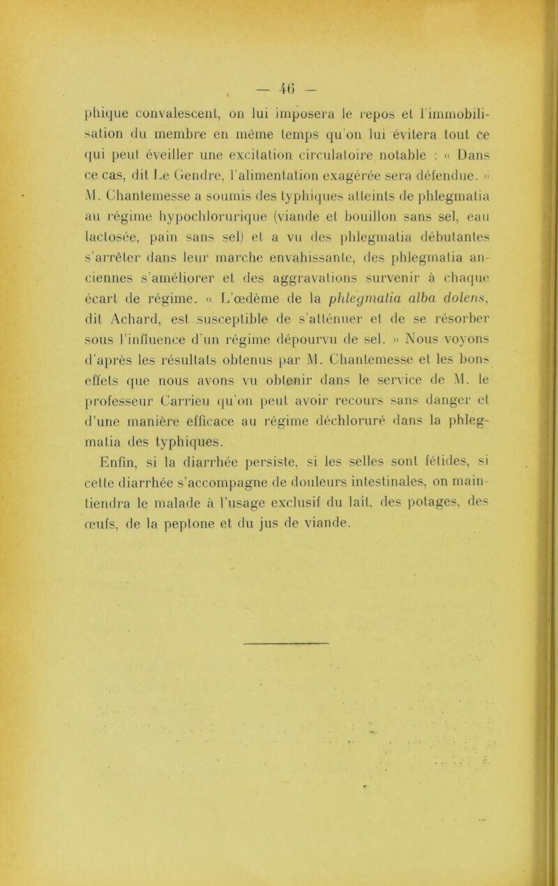 phique convalesceiil, on lui imposera le repos et rimmobili- sation (lu membre en même temps qu'on lui évitera tout ce (pii peut éveiller une excitation circulaioire notable : « Dans ce cas, (lit Le Gendre, ralinientation exagérée sera défendue. » M. ühanlemesse a soumis des typhiques alteints de phlegmalia au l’égime hypocliloruiique (viande et bouillon sans sel, eau lactosée, pain sans sel) el a vu des phlegmalia débutantes s’arrêter dans leur marche envahissante, des phlegmatia an- ciennes s’améliorer et des aggravations survenir à chaque écart de régime. «. L’œdème de la phlegmalia alba. dolens, dit Achard, est susceptible de s’atténuer et de .se résorber sous rintluence d’un régime dépourvu de .sel. » Nous voyons d’après les résultats obtenus par M. Cliantemesse et les lions effets que nous avons vu obtenir dans le service de M. le jirofesseur Carrieu (ju'on peut avoir recours sans danger et d’une manière efficace au régime déchloruré dans la phleg- matia des typhiques. Enfin, si la diarrhée persiste, si les selles sont fétides, si cette diarrhée s’accompagne de douleurs intestinales, on main- tiendra le malade à l’usage exclusif du lait, des potages, des œufs, de la peptone et du jus de viande.