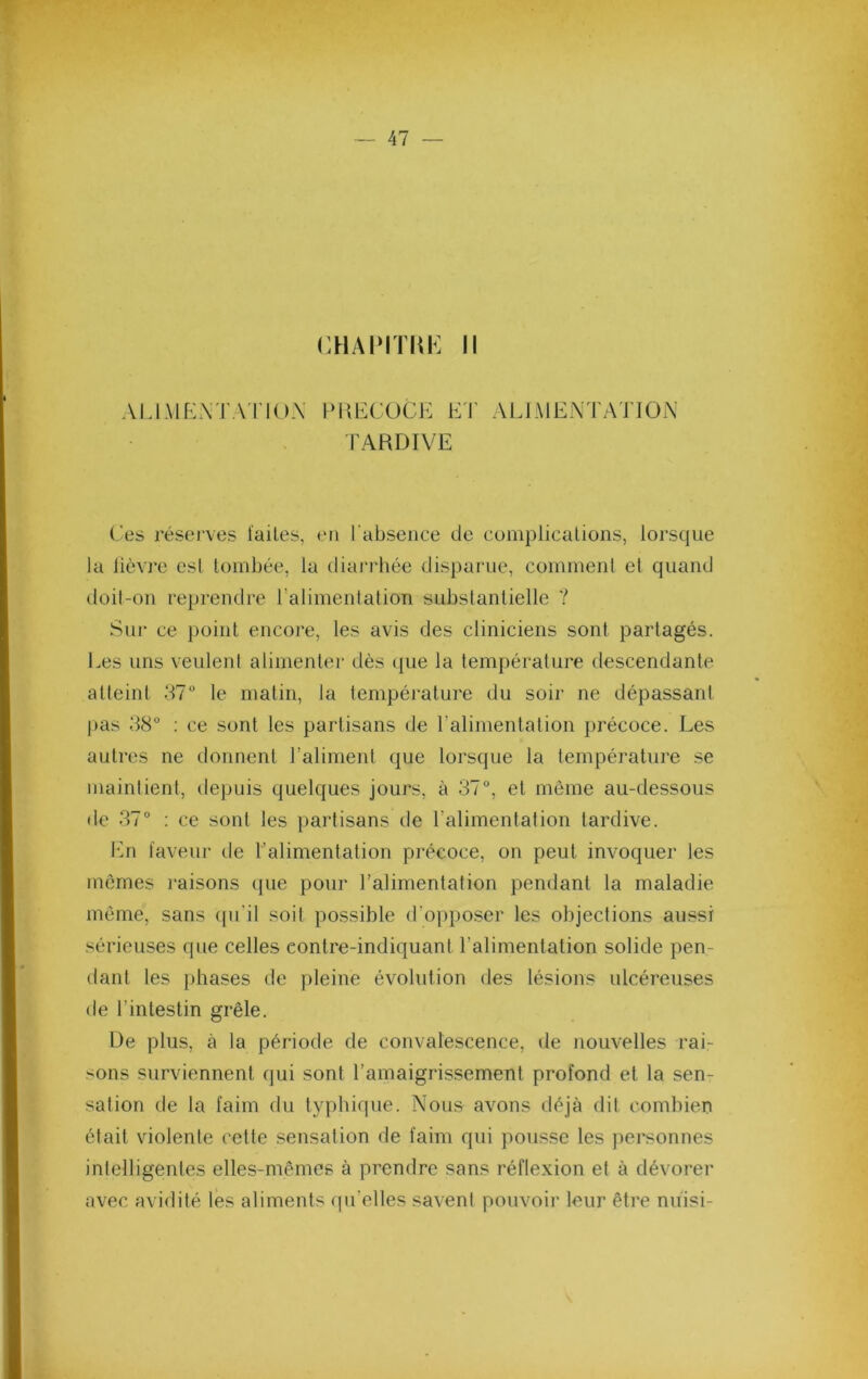 CH/MMïm: Il ALIMKATATIOX PKECOCJ': E'I' AIJMEN l'ATlON lARDIVE Ces rései’ves ïailes, en l'absence de coniplicalions, lorsque la lièvre esl tombée, la diarrhée disparue, cominenl et quand doit-on reprendre ralimentation substantielle ? Sur ce point encore, les avis des cliniciens sont partagés. Ees uns veulent alimenter dès que la température descendante atteint le matin, la température du soir ne dépassant pas 38° ; ce sont les partisans de ralimentation précoce. Les autres ne donnent l’aliment que lorsque la température se maintient, depuis quelques jours, à 37°, et meme au-dessous de 37° ; ce sont les partisans de l’alimentation tardive. l'in laveur de l’alimentation précoce, on peut invoquer les mômes raisons que pour l’alimentation pendant la maladie meme, sans ([u’il soit possible d’opposer les objections aussi sérieuses que celles contre-indiquant l’alimentation solide pen- dant les phases de pleine évolution des lésions ulcéreuses de l’intestin grêle. De plus, à la période de convalescence, de ïiouvelles rai- sons surviennent qui sont l’amaigrissement profond et la sen- sation de la faim du typhique. Nous avons déjà dit combien était violente cette sensation de faim qui pousse les personnes intelligentes elles-mêmes à prendre sans réflexion et à dévorer avec avidité les aliments qu’elles savent pouvoir leur être niiisi-