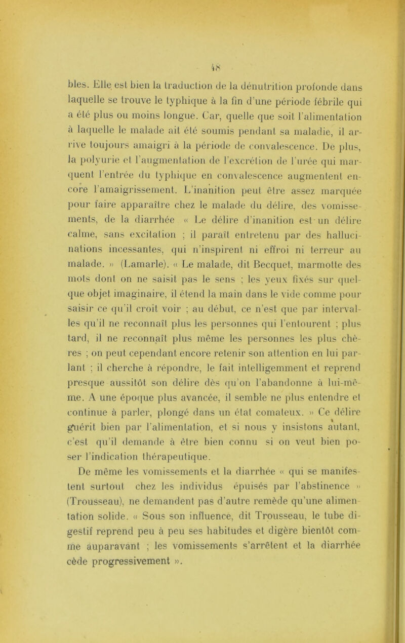 blés. Elle est bien la Iradiiclion de la déiiuliilion profonde dans laquelle se trouve le typhique à la fin d’une période fébrile qui a été plus ou moins longue. Car, quelle que soit l’alimentation a lacjuelle le malade ait été soumis pendant sa maladie, il ar- rive toujours amaigri à la période de convalescence. L)e pins, la j)olyuiie el 1 augmenlalion de l’excrétion de l’ni’ée qui mar- (luent l’entrée du typhique en com alescence augmentent en- # , core l’amaigrissement. L’inanition peut être assez marquée pour faire apparaître chez le malade du délire, des vomisse- ments, de la diarrhée <( Le délire d’inanition est un délire calme, sans excitation ; il paraît enti’etenu pai‘ des halluci- nations incessantes, qui n’inspirent ni effroi ni terreur au malade. » (Lamarle). (( Le malade, dit Becquet, marmotte des mots dont on ne saisit pas le sens ; les yeux fixés sur (piel- que objet imaginaire, il étend la main dans le vide comme poui- saisir ce qu’il croit voir ; au début, ce n’est que par interval- les qu’il ne reconnaît plus les personnes qui l’entourent ; plus tard, il ne reconnaît plus même les personnes les plus chè- res ; on peut cependant encore retenir son attention en lui par- lant ; il cherche à répondre, le fait intelligemment et reprend presque aussitôt son délire dès qu’on l’abandonne à lui-mê- me. A une épotjue plus avancée, il semble ne plus entendre el continue à parler, plongé dans un état comateux. » Ce délire I g^iérit bien par l’alimentation, et si nous y insistons autant, c’est qu’il demande à être bien connu si on veut bien po- ser l’indication thérapeutique. De même les vomissements et la diarrhée « qui se manifes- tent surtout chez les individus épuisés par l’abstinence -• (Trousseau), ne demandent pas d’autre remède qu’une alimen- tation solide. <( Sous son influence, dit Trousseau, le tube di- gestif reprend peu à peu ses habitudes et digère bientôt com- me auparavant ; les vomissements s’arrêtent et la diarrhée cède progressivement ».