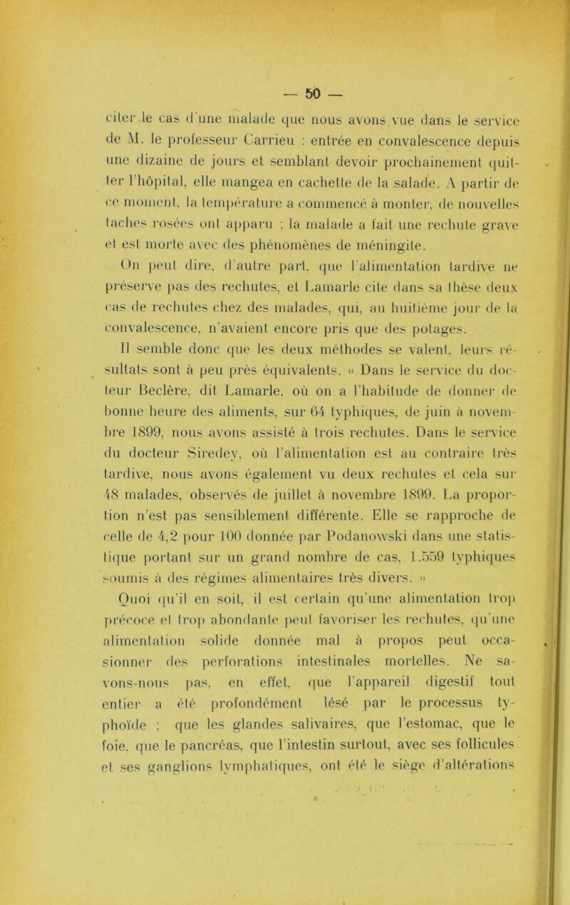 citer le cas •! une malade que nous avons vue dans le service de M. le professeur Carrieu : entrée en convalescence depuis une dizaine de jours et semblant devoir prochainement (piil- lei- riiôpilal, elle mangea en cachette de la salade. A partir (J<> ce moment, la lempéralm'c.* a commencé à monter, de nouvelles laclu's l'osées ont a]jparii ; la malade a fait une l■echule gra\e et est morte a\ec des phénomènes de méningite. On peut dire, d’autre part, (pie l’alimentntion tardive ne préserve pas des rechutes, et Lamaide cite dans sa thèse deu.\ cas de rechutes chez des malades, qui, au huitième jour de la convalescence, n’avaient encore pris que des potages. Il semble donc que les deux méthodes se valent, leuj-s ré- sultats sont à peu près équivalents. « Dans le service du doc- teur Beclère. dit Lamarle, où on a riiabitude de donner de bonne heure des aliments, sur 64 typhiques, de juin à novem- bre 1899, nous avons assisté à trois rechutes. Dans le service du docteur Siredey, où l’alimentation est au contraire très tardive, nous avons également vu deux rechutes et cela sur 48 malades, observés de juillet à novembi-e 1899. La propor- tion n’est pas sensiblement différente. Elle se rapproche de celle de 4,2 pour 100 donnée par Podanowski dans une statis- tique portant sur un grand nombre de cas, 1.559 typhiques soumis à des régimes alimentaires très divers. » Quoi (pi’il en soit, il est certain qu’une alimentation trop précoce et tro)) abondante ])eut favoi'iser les rechutes, (pi'une alimentation solide donnée mal à propos peut occa- sionner des perforations intestinales mortelles. Ne sa- vons-nous |)as, en effet, que l’appareil digestif tout entier a été profondément lésé par le processus ty- phoïde : que les glandes salivaires, que l’estomac, que le foie, que le pancréas, que l’intestin surtout, avec ses follicules et ses ganglions lymphatiques, ont été le siège d’altérations r