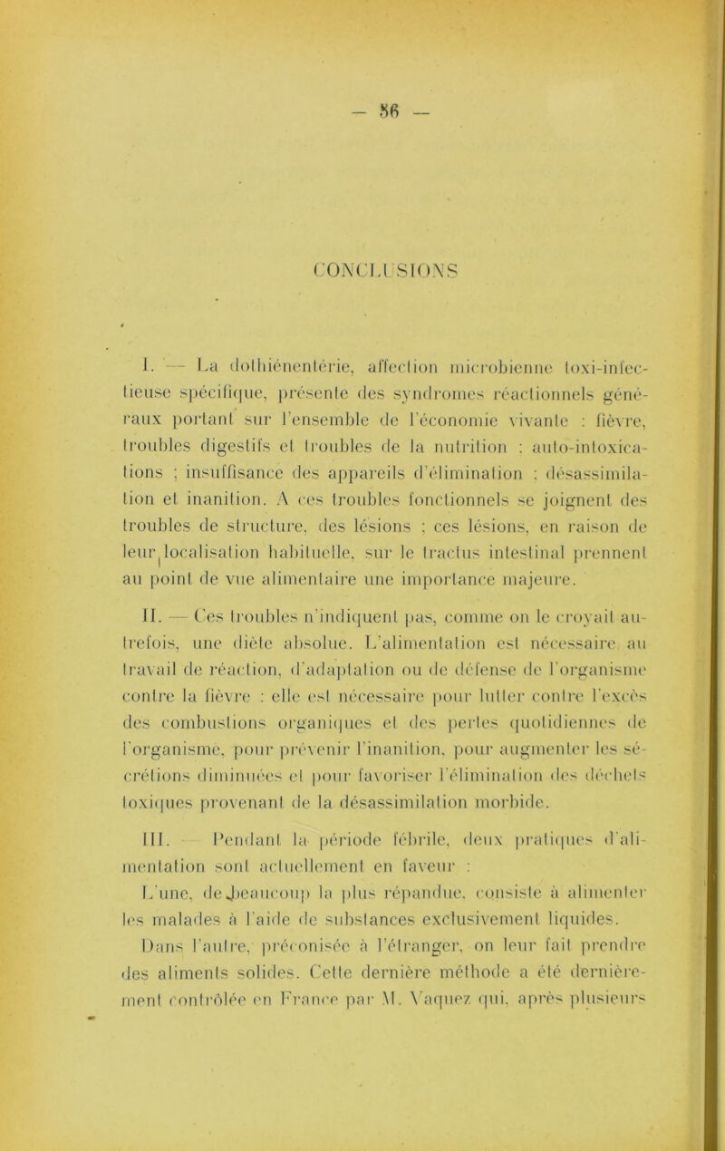 CONCLl SIONS I. — La (lothiénenlérie, alïeclion microbienne loxi-inl'ec- lieiise spécin(|iie, présente des syndromes réactionnels géné- raux portatd sur l’ensem])le tie l’économie vivante : fièvre, troubles digestifs et ti’oubles de la nutrition : auto-intoxica- tions ; insuffisance des appareils d’élimination ; désassimila- tion et inanition. A ces troubles fonctionnels se joignent des troubles de structure, des lésions ; ces lésions, en raison de leur|localisation habituelle, sur le tractus intestinal pi-ennent au point de vue alimentaire une importance majeure. II. — Ces troubles n’indi([uent pas, comme on le ci’oyait au- trefois, une diète absolue. L’alimeidation est nécessaire au travail de réaction, d'adaptation ou de défense de rorganisme contre la fièvre : elle est nécessaire pour lutter contre l’excès des combustions organiipies et des jiertes quotidiennes de l'oi'ganisme, poui- prévenir l’inanition, pour augmenter les sé- ci'étions diminiM'es et pour faxoï'iser l’élimination des déchets toxi([ues provenant de la désassimilation morbide. III. Pendant la péiûode fébrile, deux pi-aticpies d'ali- mentation soid actuellement en faveui’ : L’une, deJ)eaiicoup la plus répamlue. consiste à alimenter i('s malades cà l’aide de substances exclusivement liquides. Dans fauti-e, préconisée <à l’étranger, on leur fait prendi’e des aliments solides. Cette dernière méthode a été dernièi'e- rnent contrôlée <m France par M. Waqiiez (pii. après plusieurs