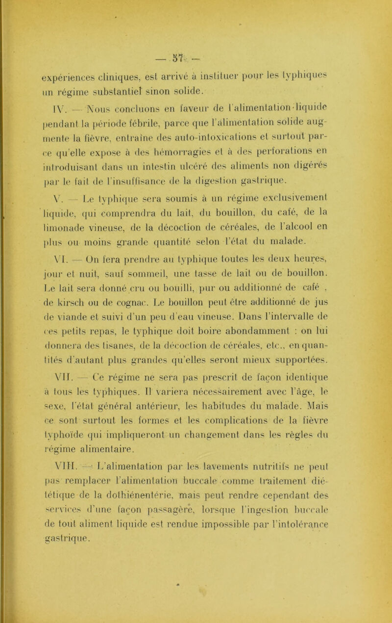 expériences cliniques, est arrivé à instituer pour les t\q)hiqiies un régime substantiel sinon solide. IV. — Nous concluons en faveur de l’alimenlation-liquide pendant la période fébrile, parce que ralimentation solide aug- mente la fièvre, entraîne des auto-intoxications et sui'toul par- ce qu’elle expose à des hémoi'i'agies et à des perforations en introduisant dans un intestin ulcéré des aliments non digérés par le fait de l’insuftisance de la digestion gasti'iipie. \ . Le typbif|ue sera soumis à un régime exclusivement li([iiide, (jui comprendra du lait, du bouillon, du café, de la limonade vineuse, de la décoction de céréales, de l’alcool en plus ou moins grande (piantité selon l’état du malade. \ 1. - Un fera prendre au typhique toutes les deux heures, joui' et nuit, sauf soiuîneil, une tasse de lait ou de bouillon. Le lait sera donné cru ou bouilli, pur ou additionné de café . de kirsch ou de cognac. Le bouillon peut être additionné de jus de viande et suivi d’un peu d’eau vineuse. Dans l’intervalle de ( es petits repas, le typhique doit boire abondamment : on lui donnera des tisanes, de la décoction de céréales, etc., en quan- tités d'autant plus grandes ([u’elles seront mieux supportées. VU. - Ce régime ne sera pas j)rescrit de façon identique à tous les typhiques. Tl variera nécessairement avec l’âge, le sexe, l’état général antérieur, les habitudes du malade. Mais ce sont surtout les formes et les complications de la fièvre typhoïde qui impliqueront un chaîigement dans les règles du régime alimentaire. VIU. - ^ L’alimentation par les lavements nutritifs ne peut [tas remplacer l’alimentation buccale comme traitement dié- tétique de la dothiénentérie, mais peut rendre cependant des services d’une façon passagère, lorsque l’ingeslion buccale de tout aliment liquide est rendue impossible par l’intolérance gastrique.