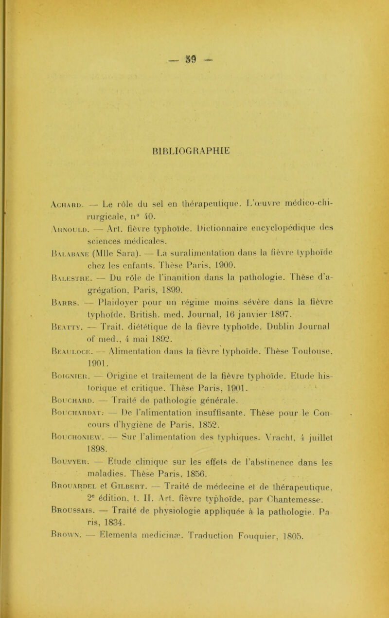RIBLIOGliAPHIE Achabd. — Le rôle du sel en Ihérapenliquo. L’u'uvre médico-chi- rurgicale, n“ ^0. Ahnol'i.d. — Art. fiè\ re typhoïde. Iticlionnaire encyclopédique des sciences médicales. l)\i,.vii.\.\ii (Mlle Sara). — La suralimiMitalioii dans la liè\ r(' typhoïde chez les enfants. Thèse Paris, 1900. lT\i.i;srm:. — Du rôle de l’inanition dans la pathologie. Thèse d’a- grégation, Paris, 1899. Barrs. — Plaidoyer pour un régime moins sévère dans la fièvre typhoïde. British. med. Jounial, 16 jaiiA ier 1897. Bcattv. — 'Trait, diététique de la fièvre typhoïde. Dublin .lournal of med., 4 mai 1892. Braulocf. — Alimentation dans la fièvre typhoïde. Thèse Toulouse, 1901. Boi(;\it;n. — Origine et ti’aitement de la fièvre typhoïde. Llude his- torique et critique. 'Thèse T'*aris, 1901. ' Bouchard. — 'Traité de pathologie générale. Borcn\RDAT; — De l’alimentation insuffisante. Thèse pour le Gon cours d'hygiène de Paris. 1852. Boi'chomew . — Sur l’alimentation des typhic[ues. \'i-acht, 4 juillet 1898. Bouvyer. — Etude clinique sur les effets de Tahsiinence dans les maladies. Thèse Paris. 1856. Brouardel et Gilbert. — Traité de médecine et de thérapeutique, 2® édition, t. IL Art. fièvre typhoïde, par Ghantemesse. Broussais. — Traité de physiologie appliquée à la pathologie. Pa ris, 1834. Brown. — Eleinenla medicime. 'Traduction Fouquier, 1805.