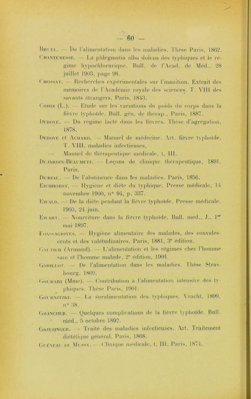 Hiu i;i,. — l)e raliuK'iiliilioii dans les maladies. Thèse Paris. 1862. ('mWTF.MKssr:. —- La piilegmalia alha doleiis des ly]jld({ues el le j'é- ginie iiv|)ocldoriiri(|iie. Uull. fie l’Acad. fie Méd.. 28 juillel 1903, i)age 98. ('iif)ssvi. — Recli('r(di(\s e.xpérimenlales siii' i’inaailion. Extrait des inéiiiffire.s (h* TAeafléiuie royale fh's scieiiees. T. Ylll des savants étrangers. Paris, 1843. t’oinx (L.). - Etude sur les \arialions du |)oids du corps dans la fiè\ !•(' typlioïdf'. Pull, gf'ii. de lliérap.. Paids, 1887. Itiauni;. — Du régime lacté dans les lièxre.s. 'Thèse d’agi'égatiou. 1878. Dicuom; et .Aciiaui). — .Manuel tie médecine. Art. lièvre ty|)hoïfle. I . \'1I1, maladies infectieuses. — .Manuel fh' tlihi'ajuMitifpu' iiK'tlicah', I. III. Di .iaudi.x-He.umet/. * Leçons de clinif|ue thérajxnjtique, 1891. Paris. hi-HiAi . — De rahstinence flans les imdaflies. Paris, 1856. ErcnnoHST. — Hygiène el fliète du lyj^hifpu'. Presse médicale. 1 'i no\einbre 1900, n° 94, p. 337. Ew af.i). — De la diète- pendant la funi'e typhoïde. Presse méflicale. 1903, 24 juin. Ewart. — iXonnâture dans la lièvre typhoïde. Bull, med., .1.. 1®'' mai 1897. T'o.xssagiuves. — Hygiène alimentaire des malades, fies convales- cents el des valétudinaires. Paris, 1881, 3® édition. L-\i iiLU (Armand). — L’alimentation el les régimes chez l’homme sam et l’homme malade, 2® édition, 1904. (lomu.or, — De l’alimentation dans les maladies. Thèse .Stras- hf)urg. 1869. Lioi uARi (.Mme). - Conirihulion a l’alimentation intensi\e des ly- phicpu'S. Thèsf' Paias, 1901. ( loi Rxri ZKi. — La suralimeiiialif)U (h's l\ [>hi(pies. \ l acdil. 1899. n® :18. tiRAN'CJiEP. — Quelques complications de la lièvre typhoïde. Bull. ' nléd., 5 octobre 1892. Qhiesixger. — Traité des maladies infectieuses. ,\rl. Traitement diéléliipic généi-al. Paris. 1868. GrÉxi'.Ai ni; Mi s>v. — (diiiicpie im'Mlicah', 1. HL Paris, 18( î.