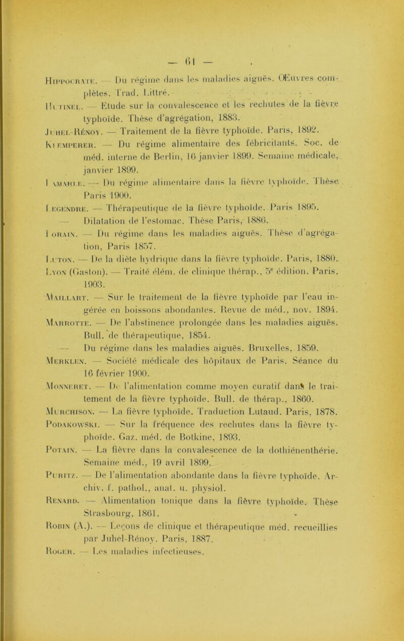 ()1 HiPt’ocRATI'.. — l)ü r(*i>'iiiic (liiiis les inuliKiics nij^iiës. ()|jii\ics coiii- plèles. I racl. I.itlré. l!i iiNia,. - Ktude sur la coii\alesccuce et les recliules de la fiè.vre typhoïde. 'Flièse d’agrégalioii, 1883. Jruiii.-llÉNov. — Traitement de la fièvre typhoïde. Paris, 1892. Kl RMPERER. — Du régime alimentaire des tebricilanls. Soc. de méd. interne de Berlin, 10 janvier 1899. Semaine médicale, janvier 1899. I \M\Ri.i;. — Du régime alimenlaire dans la lièvre l\phoïde. 1 hèse. Dai'is 1900. f Ec.ENDRE. — Théra|)euli(|ue de la fiè\ i‘e ty phoïde. Paris 1895. Dilatation de reslomac. Thèse Paris, 1880. 1 t.)R.\i\. — Du l'égime dans les maladies aiguës, ’l hèse d’agrégeo lion, Paris 18.57. l.i Tox. — De la diète hydi'iqne dans la fièvi’C typhoïde. Paris, 1880. Lvox (daston). — Trailé (Uém. de clini(|ne Ihérap., .5® édition. Paris. 1903. Maillart. — Sur le traitement de la (iè\re typhoïde par Teau in- gérée en boissons abondantes. Uevne de méd., nov. 1894. Marrotte. — De Tabstinence prolongée dans les maladies aiguës. Bull, de théraiieuticpie, 1854. Du régime dans les maladies aiguës. Bruxelles, 1859. Merkle.x. — Société médicale des hôpitaux de Paris. Séance du 16 février 1900. Moxxeret. — De Talinientation comme moyen cui'atif dan% le trai- tement de la fièvre typhoïde. Bull, de thérap.. 1860. Murchison. — La fièvre typhoïde. Ti'aduction Lutand. Paris, 1878. PoRAKowSKi. --- Sur la fréquence des rechutes dans la fièvre ty- phoïde. Gaz. méd. de Botkine, 1893. PoTAix. — La fièvre dans la convalescence de la dothiénenthérie. Semaine méd., 19 avril 1899. Pi'RM/.. — De Talimentalion abomlante dans la fiè\re typhoïde. Ar- chiv. f. pathol., anat. u. jdiysiol. Kexarij. — .Alimentation tonique dans la fièvre typhoïde. Thèse Strasbourg, 1861. Bobix (.a.). — Levons de clinique et thérapeutique méd. recueillies par .luhel-Bénoy. Paris, 1887. Huoer. — Les maladies inleclieuses.
