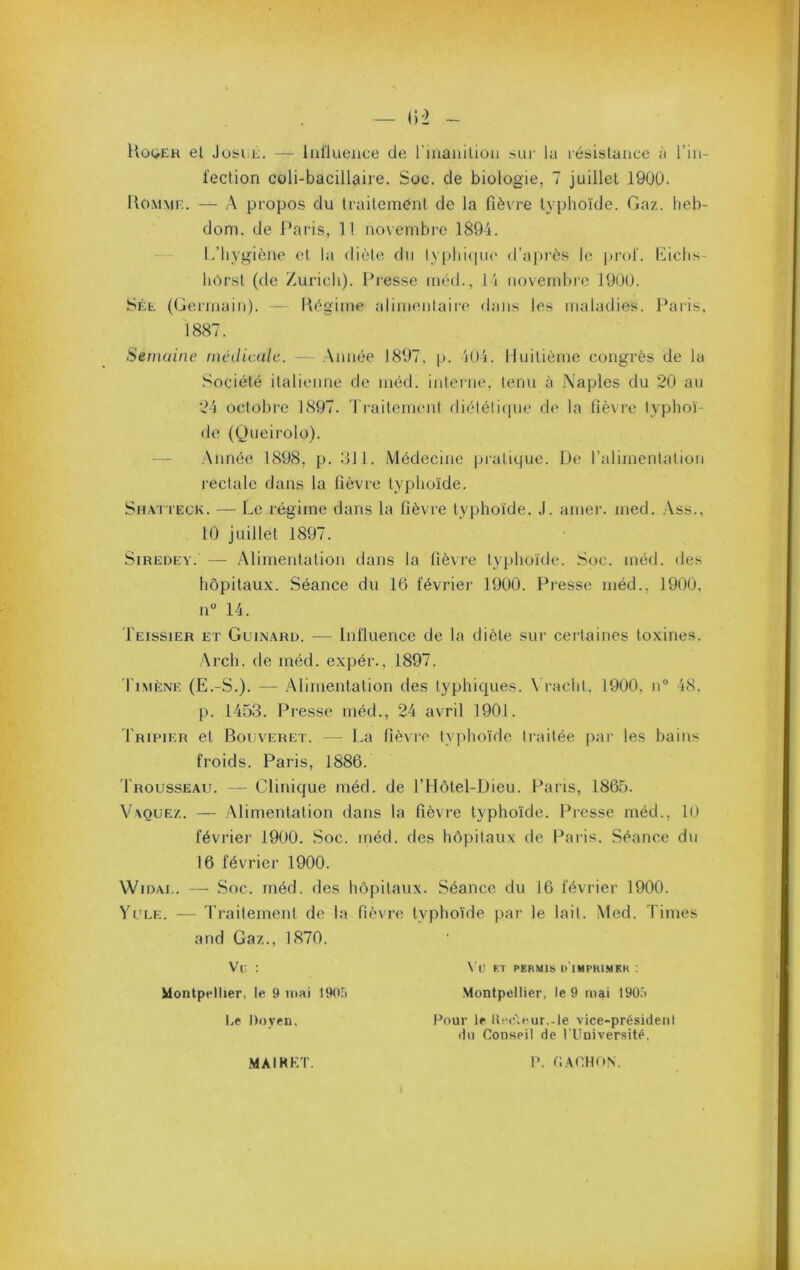 Uog-ER et JosEE. — Influence de l’inanilion sui- lu lésislance à l’in- feclion coli-bacülaire. Soc. de biologie, 7 juillet 190Ü. UoMME. — A propos du Irailemcnl de la fièvre typhoïde. Gaz. heb- dom. de Paris, 11 novembre 1894. L’hygiène et la diète du lvphi(|ue d’a|)rès le prof. Lichs- hôrsl (de /urich). Presse inéd., 14 novembre 19UÜ. Sée (Germain). — Kègime alimenlaii'e dans les maladies. Paiis. 1887. Semaine médicale. — Année 1897. p. 404. Huitième congrès de la Société italienne de méd. intei-ne, lenn à Naples du 20 au 24 octobre 1897. Ti’aitemenl diétéliqne de la fièvre typhoï- de ((Jueirolo). — .Année 1898, p. 311. Médecine pratique. De l’alimentation rectale dans la fièvre typhoïde. Sh.viteck. — Le régime dans la fièvre typhoïde. .1. amer. med. .Ass., 10 juillet 1897. SiREDEV. — Alimentation dans la fièvre typhoïde. Soc. méd. des hôpitaux. Séance du 16 févriei- 1900. Presse méd., 1900. n° 14. Leissier et Guinari). — Influence de la diète sur ceitaincs toxines. Arch. de méd. expér., 1897. d'iMÈNE (E.-S.). — Alimentation des typhiques. \ racht. 1900, n° 48. p. 1453. Presse méd., 24 avril 1901. Tripier et Bouveret. — La fièvre typhoïde traitée par les bains froids. Paris, 1886. Trousseau. — Clinique méd. de l’Hôtel-Dieu. Paris, 1865. A^\que/.. — Alimentation dans la fièvre typhoïde. Presse méd., lo février 1900. Soc. méd. des hôpitaux de Paris. Séance du 16 février 1900. \V iDAE. — Soc. méd. des hôpitaux. Séance du 16 févriei' 1900. Yule. — Traitement de la fièvre typhoïde par le lait. Med. Times and Gaz., 1870. Vc : \T! et permis o imprimer : Montpeltier, te 9 mai 1905 Montpeltier, le 9 mai 190.5 Le Doyen, Pour le llecïeur.-le vice-président (lu Conseil de l'Université. MAIHKT. V.