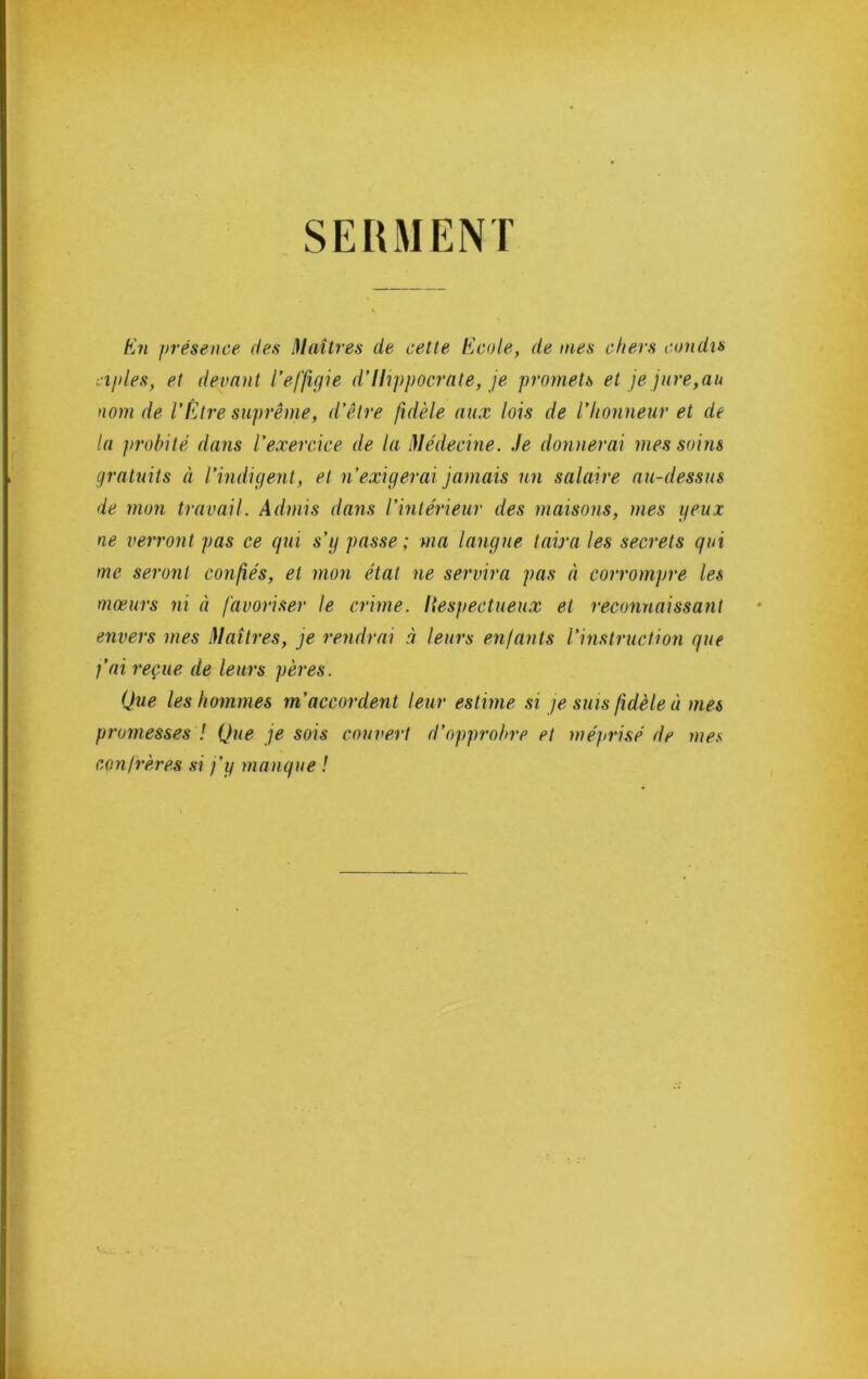SERMENT En présence des Huîtres de cette Ecole, de mes chers condis iiples, et devant l’effigie d’Hippocrate, je promets et je jure,au nom de l’Être suprême, d’être fidèle aux lois de l’Iionneur et de la probité dans l’exercice de la Médecine, .le donnerai mes soins gratuits à l’indigent, et n’exigerai jamais un salaire au-dessus de mon travail. Admis dans l’intérieur des maisons, mes yeux ne verront pas ce gui s’g passe ; ma langue taira les secrets gui me seront congés, et mon état ne servira pas à corrompre les mœurs ni à favoriser le crime. I{espectueu.x et reconnaissant envers mes Maîtres, je rendrai à leurs enfants l’instruction gue fai reçue de leurs pères. Que les hommes m’accordent leur estime si je sms fidèle à mes promesses ! Que je sois couvert d’opprobre et méprisé de mes confrères si j’y mangue !