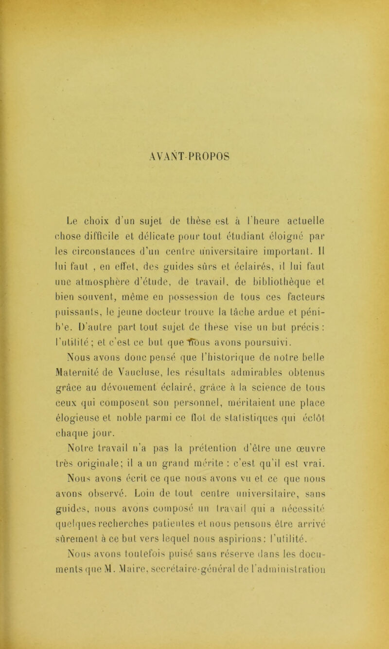 AVANT PROPOS Le choix d’un sujet de thèse est à l'heure actuelle chose difficile et délicate pour tout étudiant éloigné par les circonstances d’un centre universitaire important. 11 lui faut , en effet, des guides sûrs et éclairés, il lui faut une atmosphère d’étude, de travail, de bibliothèque et bien souvent, même en possession de tous ces facteurs puissants, le jeune docteur trouve la tâche ardue et péni- b'e. D’autre part tout sujet de thèse vise un but précis: l’utilité; et c’est ce but queTTous avons poursuivi. Nous avons donc pensé que l’historique de notre belle Maternité de Vaucluse, les résultats admirables obtenus grâce au dévouement éclairé, grâce à la science de tous ceux qui composent son personnel, méritaient une place élogieuse et noble parmi ce tlol de statistiques qui éclôt chaque jour. Notre travail n’a pas la prétention d’être une œuvre très originale; il a un grand mérite : c’est qu’il est vrai. Nous avons écrit ce que nous avons vu et ce que nous avons observé. Loin de tout centre universitaire, sans guides, nous avons composé un travail qui a nécessité quelques recherches patientes et nous pensons être arrivé sûrement à ce but vers lequel nous aspirions: l’utilité. Nous avons toutefois puisé sans réserve dans les docu- ments que M. Maire, secrétaire-général de l'administration