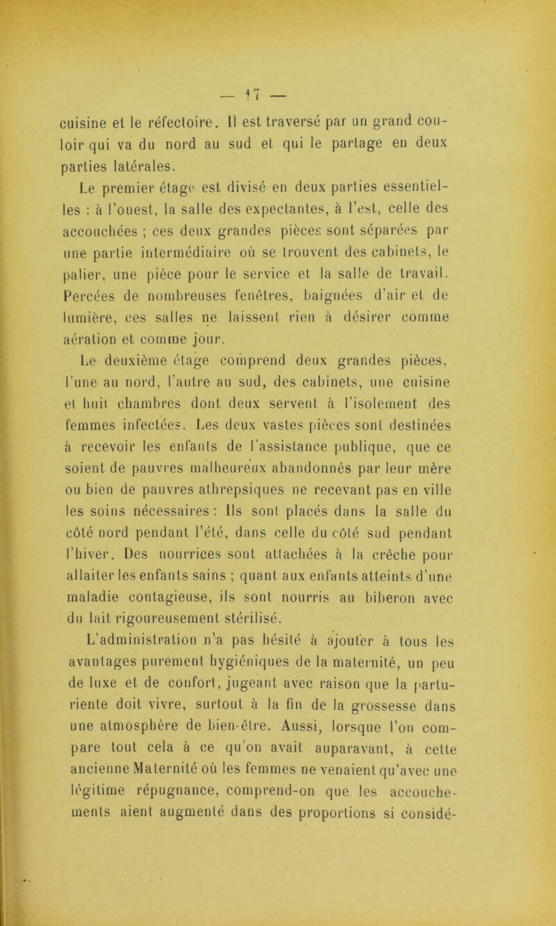 loir qui va du nord au sud et qui le partage en deux parties latérales. Le premier étage est divisé en deux parties essentiel- les : à l’ouest, la salle des expectantes, à l’est, celle des accouchées ; ces deux grandes pièces sont séparées par une partie intermédiaire où se trouvent des cabinets, le palier, une pièce pour le service et la salle de travail. Percées de nombreuses fenêtres, baignées d’air et de lumière, ces salles ne laissent rien à désirer comme aération et comme jour. Le deuxième étage comprend deux grandes pièces, l’une au nord, l’autre au sud, des cabinets, une cuisine et huit chambres dont deux servent à l’isolement des femmes infectées. Les deux vastes pièces sont destinées à recevoir les enfants de l'assistance publique, que ce soient de pauvres malheureux abandonnés par leur mère ou bien de pauvres athrepsiques ne recevant pas en ville les soins nécessaires: Ils sont placés dans la salle du côté nord pendant l’été, dans celle du côté sud pendant l’hiver. Des nourrices sont attachées à la crèche poui* allaiter les enfants sains ; quant aux enfants atteints d’une maladie contagieuse, ils sont nourris au biberon avec du lait rigoureusement stérilisé. L’administration n’a pas hésité à ajouter à tous les avantages purement hygiéniques de la maternité, un peu de luxe et de confort, jugeant avec raison que la partu- riente doit vivre, surtout à la fin de la grossesse dans une atmosphère de bien-être. Aussi, lorsque l’on com- pare tout cela à ce qu’on avait auparavant, à celte ancienne Maternité où les femmes ne venaient qu’avec une légitime répugnance, comprend-on que les accouche- ments aient augmenté dans des proportions si considé-