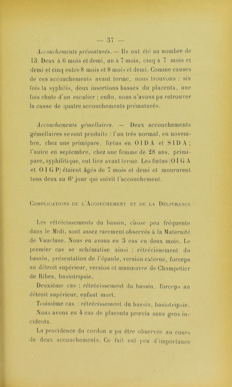 Accouchements prématurés.— Ils ont été au nombre de 13. Deux à b mois et demi, un à 7 mois, cinq à 7 mois et demi et cinq entre 8 mois et 8 mois et demi. Comme causes de ces accouchements avant terme, nous trouvons : six l'ois la syphilis, deux insertions basses du placenta, une fois chute d’un escalier ; enfin, nous n’avons pu retrouver la cause de quatre accouchements prématurés. Accouchements gémellaires. — Deux accouchements gémellaires se sont produits : l’un très normal, en novem- bre, chez une primipare, fœtus en O IDA et S l D A ; l’autre en septembre, chez une femme de 28 ans, primi- pare, syphilitique, eut lieu avant terme. Les fœtus (O I G A et O I G P) étaient âgés de 7 mois et demi et moururent Ions deux au 6e jour qui suivit l'accouchement. Complications de l’Accouchement et de la Délivrance Les rétrécissements du bassin, chose peu fréquente dans le Midi, sont assez rarement observés à la Maternité de Vaucluse. Nous en avons eu 3 cas en deux mois. Le premier cas se schématise ainsi : rétrécissement du bassin, présentation de l’épaule, version externe, forceps au détroit supérieur, version et manœuvre de Champetier de Kibes, basiolripsie. Deuxième cas : rétrécissement du bassin, forceps au détroit supérieur, enfant mort. Troisième cas : rétrécissement du bassin, basiolripsie. Nous avons eu 4 cas de placenta prœvia sans gros in- cidents. La procidence du cordon a pu être observée au cours de deux accouchements. Ce fait eut peu d’importance