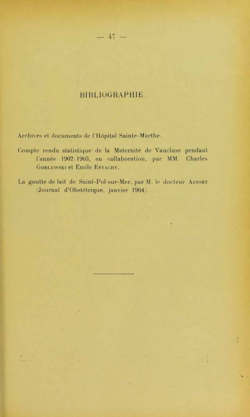 BIBLIOGRAPHIE Archives et documents de l’Hôpital Sainte-Marthe. Compte rendu statistique de la Maternité de Vaucluse l’année 1902-1903, en collaboration, par MM. Godlewski et Emile Estachy. pendant Charles La goutte de lait de Saint-Pol-sur-Mer, par M. le docteur Ausset (Journal d’Obstétrique, janvier 1904).