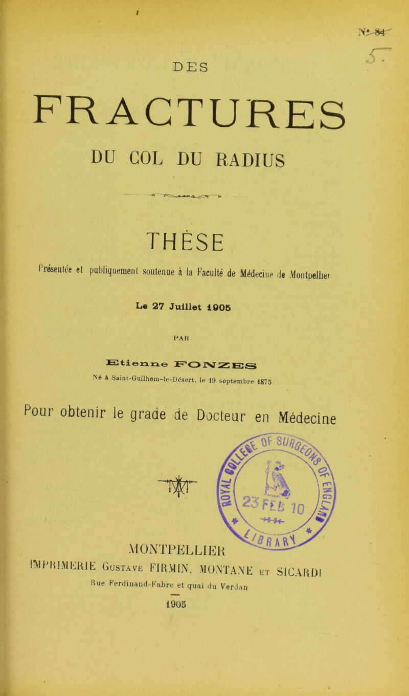 I DES fractures DU COL DU RADIUS THÈSE Présentée et publiquement soutenue à la Faculté de Médecine de Montpellier Le 27 Juillet 1005 Etienne JF1 <3ISJiZEGS Né à Saint-Guilhem-le-Désert, le 19 septembre 1875 Pour obtenir le grade de Docteur en Médecine FV1FMIMEK1E Gustave FI R MIN, MONTANE et SICAKÜI Due Ferdinand-Fabre et quai du Verdan 19U5