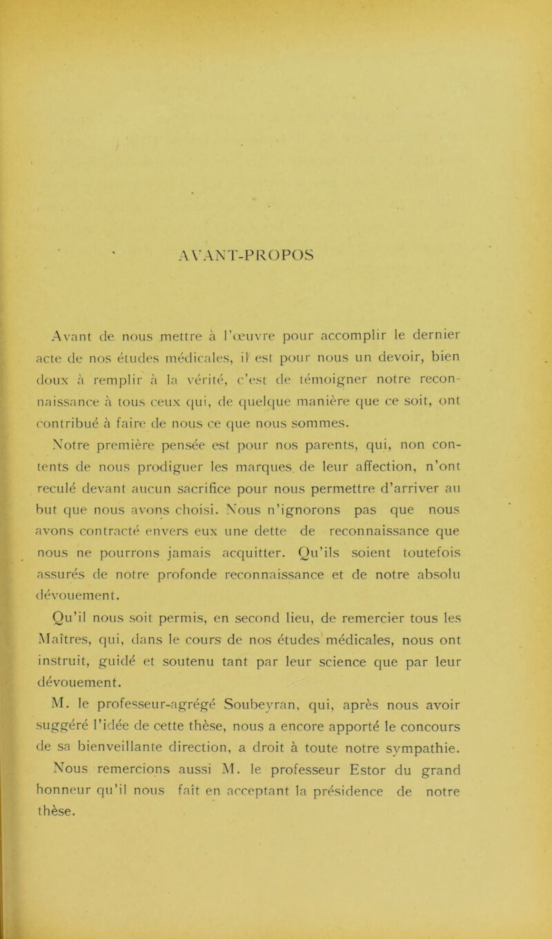 AVANT-PROPOS Avant de nous mettre à l’œuvre pour accomplir le dernier acte de nos études médicales, il' est pour nous un devoir, bien doux à remplir à la vérité, c’est de témoigner notre recon- naissance à tous ceux qui, de quelque manière que ce soit, ont contribué à faire de nous ce que nous sommes. Notre première pensée est pour nos parents, qui, non con- tents de nous prodiguer les marques de leur affection, n’ont reculé devant aucun sacrifice pour nous permettre d’arriver au but que nous avons choisi. Nous n’ignorons pas que nous avons contracté envers eux une dette de reconnaissance que nous ne pourrons jamais acquitter. Qu’ils soient toutefois assurés de notre profonde reconnaissance et de notre absolu dévouement. Qu’il nous soit permis, en second lieu, de remercier tous les Maîtres, qui, dans le cours de nos études médicales, nous ont instruit, guidé et soutenu tant par leur science que par leur dévouement. M. le professeur-agrégé Soubeyran, qui, après nous avoir suggéré l’idée de cette thèse, nous a encore apporté le concours de sa bienveillante direction, a droit à toute notre sympathie. Nous remercions aussi M. le professeur Estor du grand honneur qu’il nous fait en acceptant la présidence de notre thèse.