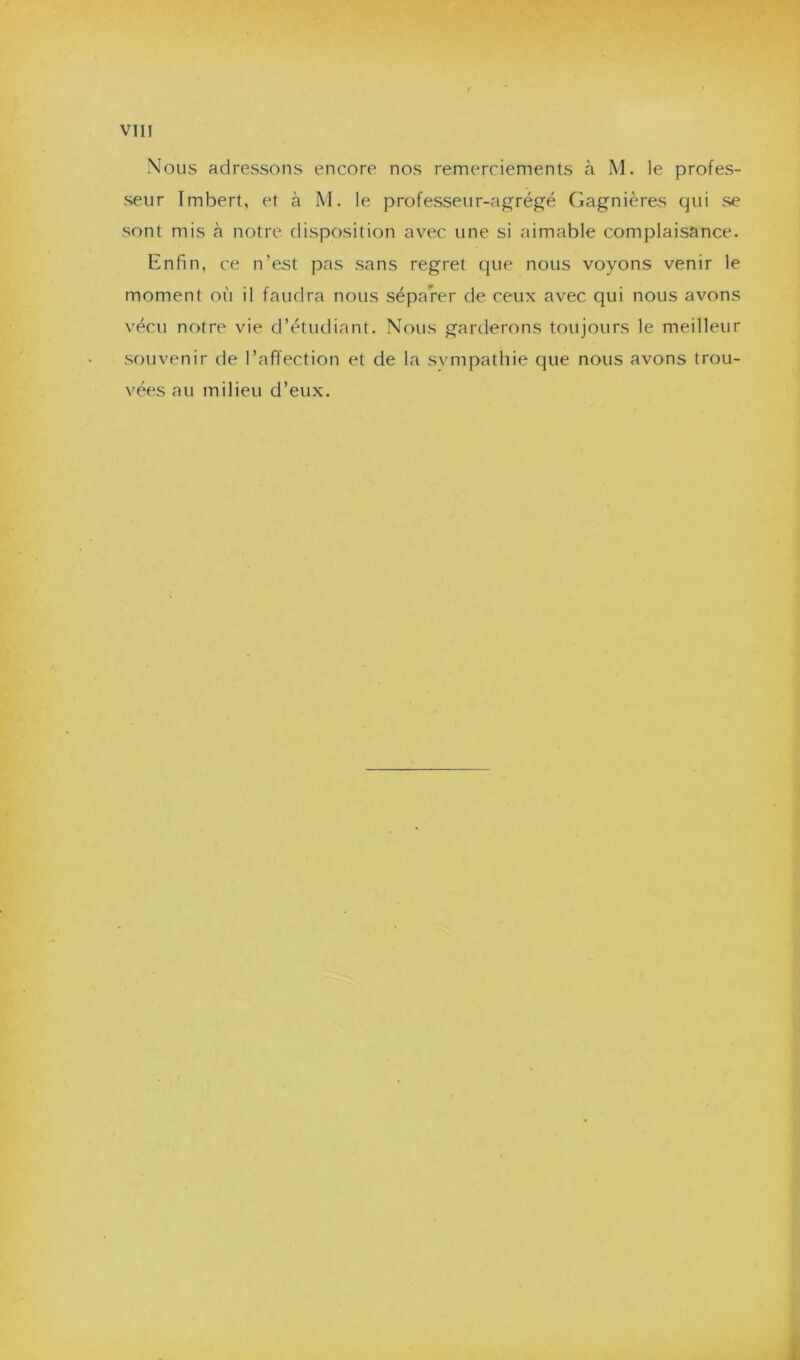 Nous adressons encore nos remerciements à M. le profes- seur Imbert, et à M. le professeur-agrégé Gagnières qui se sont mis à notre disposition avec une si aimable complaisance. Enfin, ce n’est pas sans regret que nous voyons venir le moment où il faudra nous séparer de ceux avec qui nous avons vécu notre vie d’étudiant. Nous garderons toujours le meilleur souvenir de l’affection et de la svmpathie que nous avons trou- vées au milieu d’eux.