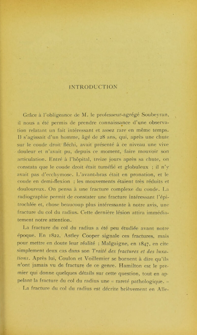 INTRODUCTION Grâce à l’obligeance de M. le professeur-agrégé Soubeyran, il nous a été permis de prendre connaissance d’une observa- tion relatant un fait intéressant et assez rare en même temps. Il s’agissait d’un homme, âgé de 28 ans, qui, après une chute sur le coude droit fléchi, avait présenté à ce niveau une vive douleur et n’avait pu, depuis ce moment, faire mouvoir son articulation. Entré à l’hôpital, treize jours après sa chute, on constata que le coude droit était tuméfié et globuleux ; il n’y avait pas d’ecchymose. L’avant-bras était en pronation, et le coude en demi-flexion ; les mouvements étaient très réduits et douloureux. On pensa à une fracture complexe du coude. La radiographie permit de constater une fracture intéressant l’épi- trochlée et, chose beaucoup plus intéressante à notre avis, une fracture du col du radius. Cette dernière lésion attira immédia- tement notre attention. La fracture du col du radius a été peu étudiée avant notre époque. En 1822, Astlev Cooper signale ces fractures, mais pour mettre en doute leur réalité ; Malgaigne, en 1847, en cite simplement deux cas dans son Traité des fractures et des luxa- tions. Après lui, Coulon et Voilîemier se bornent à dire qu’ils n’ont jamais vu de fracture de ce genre. Hamilton est le pre- mier qui donne quelques détails sur cette question, tout en ap- pelant la fracture du col du radius une « rareté pathologique. >> T.a fracture du col du radius est décrite brièvement en Aile-