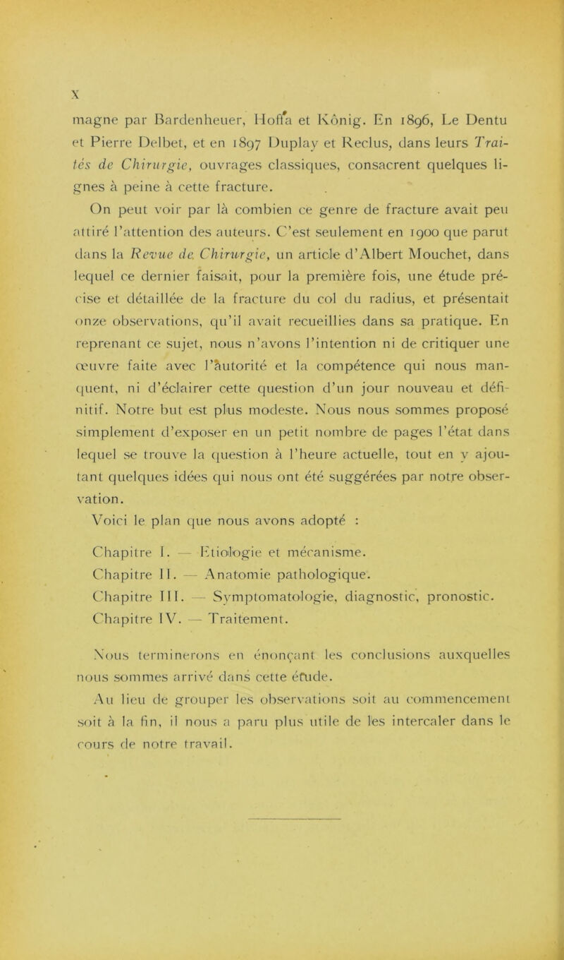 magne par Bardenheuer, Hoffa et Kônig. En 1896, Le Dentu et Pierre Delbet, et en 1897 Duplay et Reclus, dans leurs Trai- tés de Chirurgie, ouvrages classiques, consacrent quelques li- gnes à peine à cette fracture. On peut voir par là combien ce genre de fracture avait peu aitiré l’attention des auteurs. C’est seulement en 1900 que parut dans la Revue de. Chirurgie, un article d’Albert Mouchet, dans lequel ce dernier faisait, pour la première fois, une étude pré- cise et détaillée de la fracture du col du radius, et présentait onze observations, qu’il avait recueillies dans sa pratique. En reprenant ce sujet, nous n’avons l’intention ni de critiquer une œuvre faite avec l’âutorité et la compétence qui nous man- quent, ni d’éclairer cette question d’un jour nouveau et défi- nitif. Notre but est plus modeste. Nous nous sommes proposé simplement d’exposer en un petit nombre de pages l’état dans lequel se trouve la question à l’heure actuelle, tout en y ajou- tant quelques idées qui nous ont été suggérées par notre obser- vation. Voici le plan que nous avons adopté : Chapitre I. — Etiologie et mécanisme. Chapitre II. — Anatomie pathologique. Chapitre III. Symptomatologie, diagnostic, pronostic. Chapitre IV. — Traitement. Nous terminerons en énonçant les conclusions auxquelles nous sommes arrivé dans cette éfude. Au lieu de grouper les observations soit au commencement soit à la fin, il nous a paru plus utile de les intercaler dans le cours de notre travail.