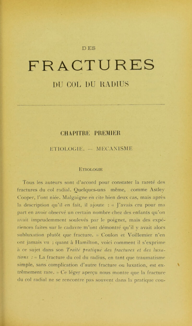 D ES FRACTURES DU COL DU RADIUS CHAPITRE PREMIER ETIOLOG1K. — M EGA N I SM E Etiologie Tous les auteurs sont d’accord pour constater la rareté des fractures du col radial. Quelques-uns même, comme Astley Cooper, l’ont niée. Malgaigne en cite bien deux cas, mais après la description qu’il en fait, il ajoute : « J’avais cru pour ma part en avoir observé un certain nombre chez des enfants qu’on avait imprudemment soulevés par le poignet, mais des expé- riences faites sur le cadavre m’ont démontré qu’il y avait alors subluxation plutôt que fracture. » Coulon et Voillemier n’en ont jamais vu ; quant à Hamilton, voici comment il s’exprime à ce sujet dans son Traite pratique des fractures et des luxa- tions : « La fracture du col du radius, en tant que traumatisme simple, sans complication d’autre fracture ou luxation, est ex- trêmement rare. » Ce léger aperçu nous montre que la fracture du col radial ne se rencontre pas souvent clans la pratique cou-