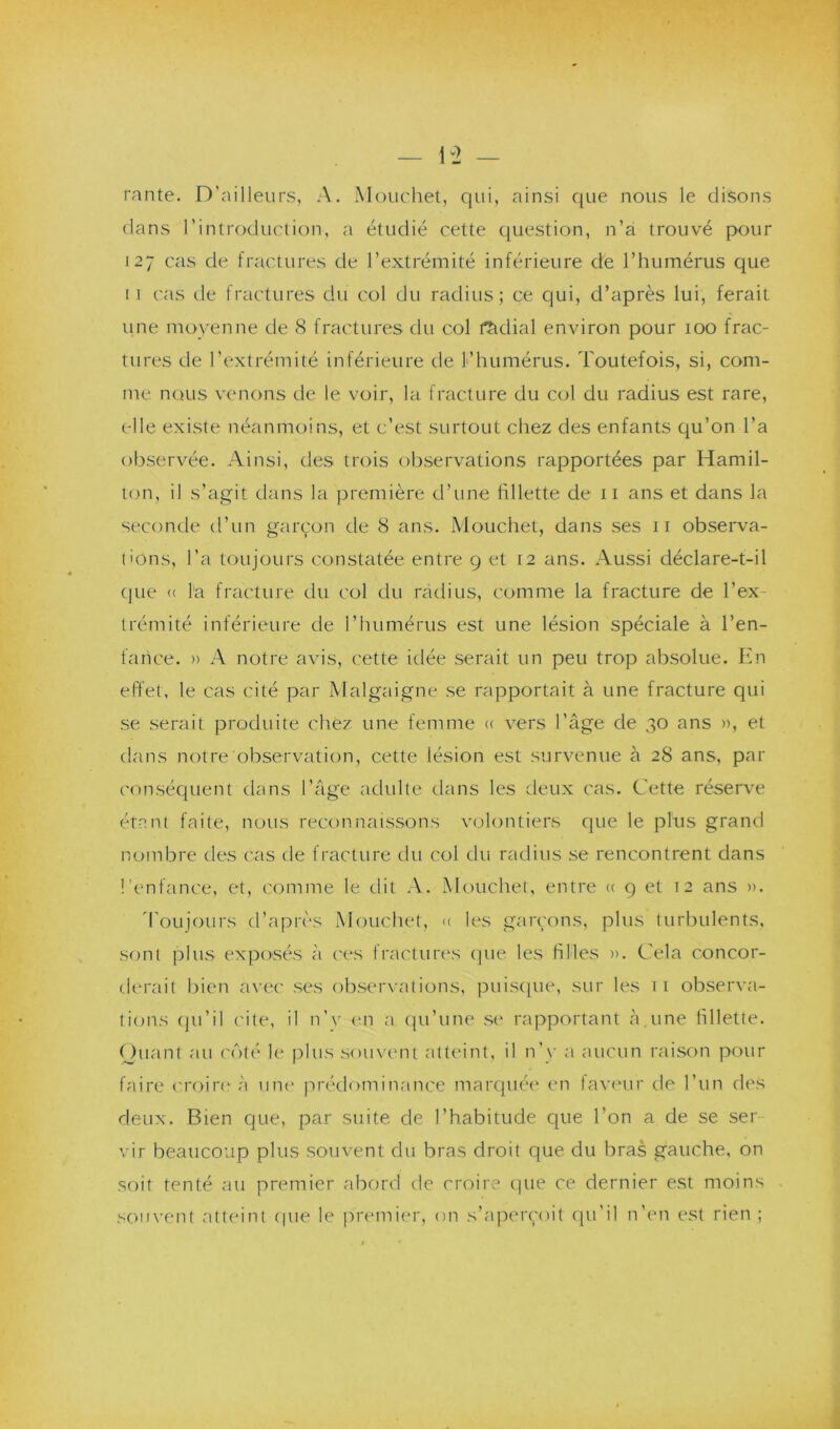 D2 — rante. D’ailleurs, A. Mouchet, qui, ainsi que nous le disons dans l’introduction, a étudié cette question, n’a trouvé pour 127 cas de fractures de l’extrémité inférieure de l’humérus que 1 1 cas tle fractures du col du radius; ce qui, d’après lui, ferait une moyenne de 8 fractures du col radial environ pour 100 frac- tures de l’extrémité inférieure de l’humérus. Toutefois, si, com- me nous venons de le voir, la fracture du col du radius est rare, elle existe néanmoins, et c’est surtout chez des enfants qu’on l’a observée. Ainsi, des trois observations rapportées par Hamil- ton, il s’agit dans la première d’une fillette de 11 ans et dans la seconde d’un garçon de 8 ans. Mouchet, dans ses 11 observa- tions, l’a toujours constatée entre 9 et 12 ans. Aussi déclare-t-il que « la fracture du col du radius, comme la fracture de l’ex- trémité inférieure de l’humérus est une lésion spéciale à l’en- fance. » A notre avis, cette idée serait un peu trop absolue. En effet, le cas cité par Malgaigne se rapportait à une fracture qui se serait produite chez une femme « vers l’âge de 30 ans », et dans notre observation, cette lésion est survenue à 28 ans, par conséquent dans l’âge adulte dans les deux cas. Cette réserve étant faite, nous reconnaissons volontiers que le plus grand nombre des cas de fracture du col du radius se rencontrent dans l’enfance, et, comme le dit A. Mouchet, entre « 9 et 12 ans ». Toujours d’après Mouchet, « les garçons, plus turbulents, sont plus exposés à ces fractures que les hiles ». Cela concor- derait bien avec ses observations, puisque, sur les 11 observa- tions qu’il cite, il n’v en a qu’une se rapportant à une fillette. Quant au côté le plus souvent atteint, il n’y a aucun raison pour faire croire à une prédominance marquée en faveur de l’un des deux. Bien que, par suite de l’habitude que l’on a de se ser vir beaucoup plus souvent du bras droit que du bras gauche, on soit tenté au premier abord de croire que ce dernier est moins souvent atteint que le premier, on s’aperçoit qu'il n’en est rien ;
